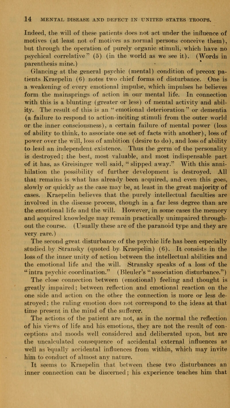 Indeed, the will of these patients does not act under the influence of motives (at least not of motives as normal persons conceive them), but through the operation of purely organic stimuli, which have no psychical correlative (5) (in the world as we see it). (Words in parenthesis mine.) Glancing at the general psychic (mental) condition of precox pa- tients Kraepelin (6) notes two chief forms of disturbance. One is a weakening of every emotional impulse, w^hich impulses he believes form the mainsprings of action in our mental life. In connection with this is a blunting (gi'eater or less) of mental activity and abil- ity. The result of this is an '' emotional deterioration  or dementia (a failure to respond to action-inciting stimuli from the outer world or the inner consciousness), a certain failure of mental power (loss of ability to think, to associate one set of facts with another), loss of power over the wilL loss of ambition (desire to do), and loss of ability to lead an independent existence. Thus the germ of the personality is destroyed; the best, most valuable, and most indispensable part of it has, as Greisinger well said,  slipped away. With this anni- hilation the possibility of further development is destroyed. All that remains is what has already been acquired, and even this goes, slowly or quickly as the case may be, at least in the great majority of cases. Kraepelin believes that the purely intellectual faculties are involved in the disease process, though in a far less degree than are the emotional life and the will. However, in some cases the memory and acquired knowledge may remain practically imimpaired through- out the course. (Usually these are of the paranoid type and they are very rare.) The second great disturbance of the psychic life has been especially studied by Stransky (quoted by Kraepelin) (6). It consists in the loss of the inner unity of action between the intellectual abilities and the emotional life and the will. Stransky speaks of a loss of the  intra psychic coordination. (Bleuler's  association disturbance.) The close connection between (emotional) feeling and thought is greatly impaired; between reflection and emotional reaction on the one side and action on the other the connection is more or less de- stroyed ; the ruling emotion does not correspond to the ideas at that time present in the mind of the sufferer. The actions of the patient are not, as in the normal the reflection of his views of life and his emotions, they are not the result of con- ceptions and moods well considered and deliberated upon, but are the uncalculated consequence of accidental extern.al influences as well as 'equally accidental influences from within, which may invite him to conduct of almost any nature. It seems to Kraepelin that between these two disturbances an inner connection can be discerned; his experience teaches him that