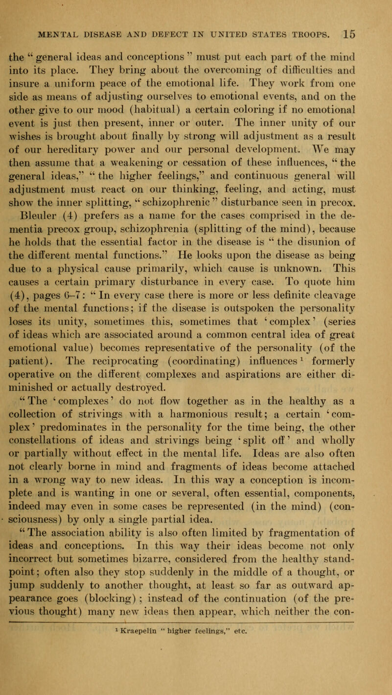 the  general ideas and conceptions  must put each part of the mind into its place. They bring about the overcoming of difficulties and insure a uniform peace of the emotional life. They Avork from one side as means of adjusting ourselves to emotional events, and on the other give to our mood (habitual) a certain coloring if no emotional event is just then present, inner or outer. The inner unity of our wishes is brought about finally by strong will adjustment as a result of our hereditary poAver and our personal development. We may then assume that a weakening or cessation of these influences,  the general ideas,  the higher feelings, and continuous general will adjustment must react on our thinking, feeling, and acting, must show the inner splitting,  schizophrenic  disturbance seen in precox. Bleuler (4) prefers as a name for the cases comprised in the de- mentia precox group, schizophrenia (splitting of the mind), because he holds that the essential factor in the disease is  the disunion of the different mental functions. He looks upon the disease as being due to a physical cause primarily, Avhich cause is unknown. This causes a certain primary disturbance in every case. To quote him (4), pages 6-7:  In every case there is more or less definite cleavage of the mental functions; if the disease is outspoken the personality loses its unity, sometimes this, sometimes that ' complex' (series of ideas which are associated around a common central idea of great emotional value) becomes representative of the personality (of the patient). The reciprocating (coordinating) influences^ formerly operative on the different complexes and aspirations are either di- minished or actually destroyed.  The ' complexes' do not flow together as in the healthy as a collection of strivings w ith a harmonious result; a certain ' com- plex' predominates in the personality for the time being, the other constellations of ideas and strivings being ' split off' and wholly or partially without effect in the mental life. Ideas are also often not clearly borne in mind and fragments of ideas become attached in a wrong way to new ideas. In this way a conception is incom- plete and is wanting in one or several, often essential, components, indeed may even in some cases be represented (in the mind) (con- sciousness) by only a single partial idea.  The association ability is also often limited by fragmentation of ideas and conceptions. In this way their ideas become not only incorrect but sometimes bizarre, considered from the healthy stand- point; often also they stop suddenly in the middle of a thought, or jump suddenly to another thought, at least so far as outward ap- pearance goes (blocking) ; instead of the continuation (of the pre- vious thought) many new ideas then appear, which neither the con- 1 Kraepelin  higher feelhigs, etc.