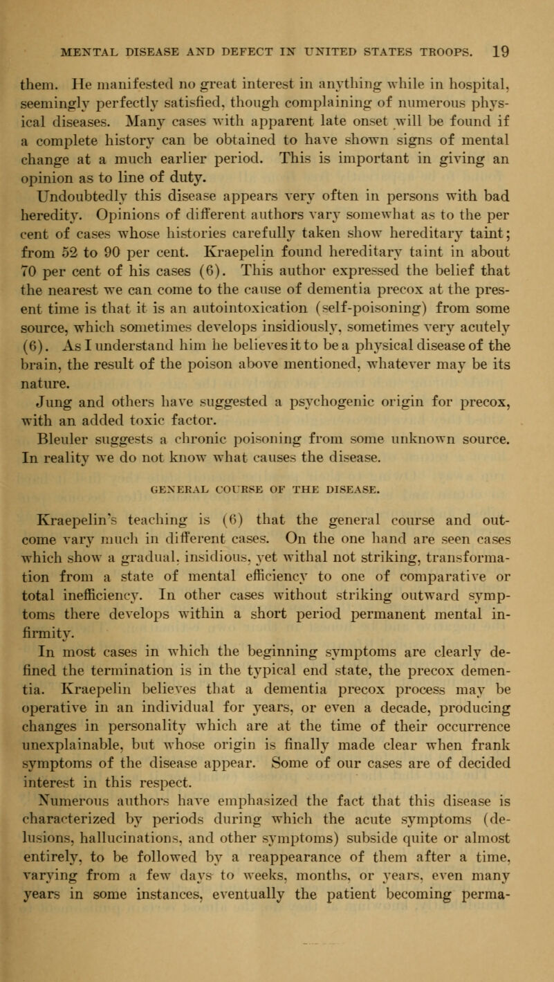 them. He manifested no great interest in anything while in hospital, seemingly perfectly satisfied, though complaining of numerous phys- ical diseases. Many cases with apparent late onset will be found if a complete history can be obtained to have shown signs of mental change at a much earlier period. This is important in giving an opinion as to line of duty. Undoubtedly this disease appears very often in persons with bad heredity. Opinions of different authors vary somewhat as to the per cent of cases whose histories carefully taken show hereditary taint; from 52 to 90 per cent. Kraepelin found hereditary taint in about TO per cent of his cases (6). This author expressed the belief that the nearest we can come to the cause of dementia precox at the pres- ent time is that it is an autointoxication (self-poisoning) from some source, which sometimes develops insidiously, sometimes very acutely (6). As I understand him he believes it to be a ph3^sical disease of the brain, the result of the poison above mentioned, whatever may be its nature. Jung and others have suggested a ps^^chogenic origin for precox, with an added toxic factor. Bleuler suggests a chronic poisoning from some unknown source. In reality we do not know what causes the disease. GENERAL COURSE OF THE DISEASE. Kraepelin*s teaching is (6) that the general course and out- come vary much in different cases. On the one hand are seen cases which show a gradual, insidious, yet withal not striking, transforma- tion from a state of mental efficiency to one of comparative or total inefficiency. In other cases without striking outward symp- toms there develops within a short period permanent mental in- firmity. In most cases in which the beginning symptoms are clearly de- fined the termination is in the typical end state, the precox demen- tia. Kraepelin believes that a dementia precox process may be operative in an individual for ^^ears, or even a decade, producing changes in personality which are at the time of their occurrence unexplainable, but whose origin is finally made clear when frank symptoms of the disease appear. Some of our cases are of decided interest in this respect. Numerous authors have emphasized the fact that this disease is characterized by periods during which the acute symptoms (de- lusions, hallucinations, and other symptoms) subside quite or almost entirely, to be followed by a reappearance of them after a time, varying from a few days to weeks, months, or years, even many years in some instances, eventually the patient becoming perma-