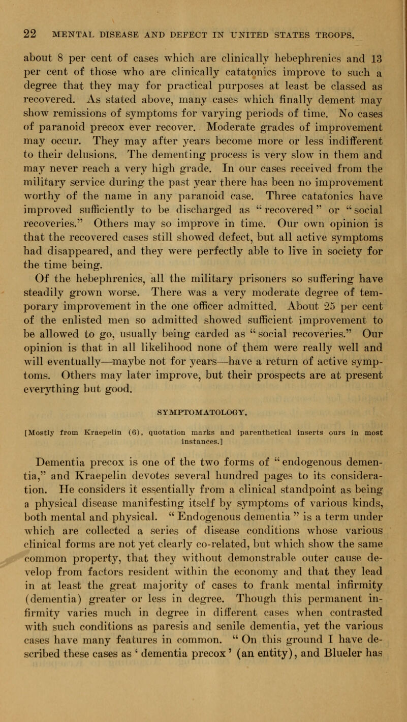 about 8 per cent of cases which are clinically hebephrenics and 13 per cent of those who are clinically catatonics improve to such a degree that they may for practical purposes at least be classed as recovered. As stated above, many cases which finally dement may show remissions of symptoms for varying periods of time. No cases of paranoid precox ever recover. Moderate grades of improvement may occur. They may after years become more or less indifferent to their delusions. The dementing process is very slow in them and may never reach a very high grade. In our cases received from the military service during the past year there has been no improvement worthy of the name in any paranoid case. Three catatonics have improved sufficiently to be discharged as  recovered or  social recoveries. Others may so improve in time. Our own opinion is that the recovered cases still showed defect, but all active symptoms had disappeared, and they were perfectly able to live in society for the time being. Of the hebephrenics, all the military prisoners so suffering have steadily grown worse. There was a very moderate degree of tem- porary improvement in the one officer admitted. About 25 per cent of the enlisted men so admitted showed sufficient improvement to be allowed to go, usually being carded as  social recoveries. Our opinion is that in all likelihood none of them were really well and will eventually—maybe not for years—have a return of active symp- toms. Others may later improve, but their prospects are at present everything but good. S Y MPTOM ATOLOGY. [Mostly from Kraepelin (6), quotation marks and parenthetical inserts ours in most instances.] Dementia precox is one of the two forms of  endogenous demen- tia, and Kraepelin devotes several hundred pages to its considera- tion. He considers it essentially from a clinical standpoint as being a physical disease manifesting itself by symptoms of various kinds, both mental and physical.  Endogenous dementia  is a term under which are collected a series of disease conditions whose various clinical forms are not yet clearly co-related, but which show the same common property, that they without demonstrable outer cause de- velop from factors resident within the economy and that they lead in at least the great majority of cases to frank mental infirmity (dementia) greater or less in degree. Though this permanent in- firmity varies much in degree in different cases when contra^ed with such conditions as paresis and senile dementia, yet the various cases have many features in common.  On this ground T have de- scribed these cases as ' dementia precox' (an entity), and Blueler has