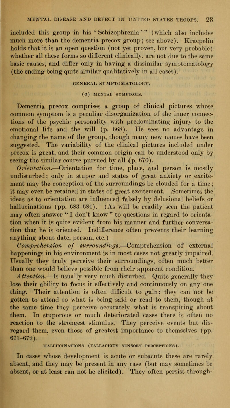 included this group in his ' Schizophrenia' (which also includes much more than the dementia precox group; see above). Kraepelin holds that it is an open question (not yet proven, but very probable) whether all these forms so different clinically, are not due to the same basic causes, and differ only in having a dissimilar symptomatology (the ending being quite similar qualitatively in all cases). GENERAL SYMPTOMATOLOGY, (a) MENTAL SYMPTOMS. Dementia precox comprises a group of clinical pictures whose common symptom is a peculiar disorganization of the inner connec- tions of the psychic personality with predominating injury to the emotional life and the will (p. 668). He sees no advantage in changing the name of the group, though many new names have been suggested. The variability of the clinical pictures included under precox is great, and their common origin can be understood only by seeing the similar course pursued by all .(p. 670). Orientation.—Orientation for time, place, and person is mostly undisturbed; only in stupor and states of great anxiety or excite- ment may the conception of the surroundings be clouded for a time; it may even be retained in states of great excitement. Sometimes the ideas as to orientation are influenced falsely by delusional beliefs or hallucinations (pp. 683-684). (As will be readily seen the patient may often answer  I don't know  to questions in regard to orienta- tion when it is quite evident from his manner and further conversa- tion that he is oriented. Indifference often prevents their learning anything about date, person, etc.) CoTnprehension of surroundings,—Comprehension of external happenings in his environment is in most cases not greatly impaired. Usually they truly perceive their surroundings, often much better than one would believe possible from their apparent condition. Attention.—Is usually very much disturbed. Quite generally they lose their ability to focus it effectively and continuously on any one thing. Their attention is often difficult to gain; they can not be gotten to attend to what is being said or read to them, though at the same time they perceive accurately what is transpiring about them. In stuporous or much deteriorated cases there is often no reaction to the strongest stimulus. They perceive events but dis- regard them, even those of greatest importance to themselves (pp. 671-672). HALLUCINATIONS (FALLACIOUS SENSORY PERCEPTIONS). In cases whose development is acute or subacute these are rarely absent, and they may be present in any case (but may sometimes be absent, or at least can not be elicited). They often persist through-