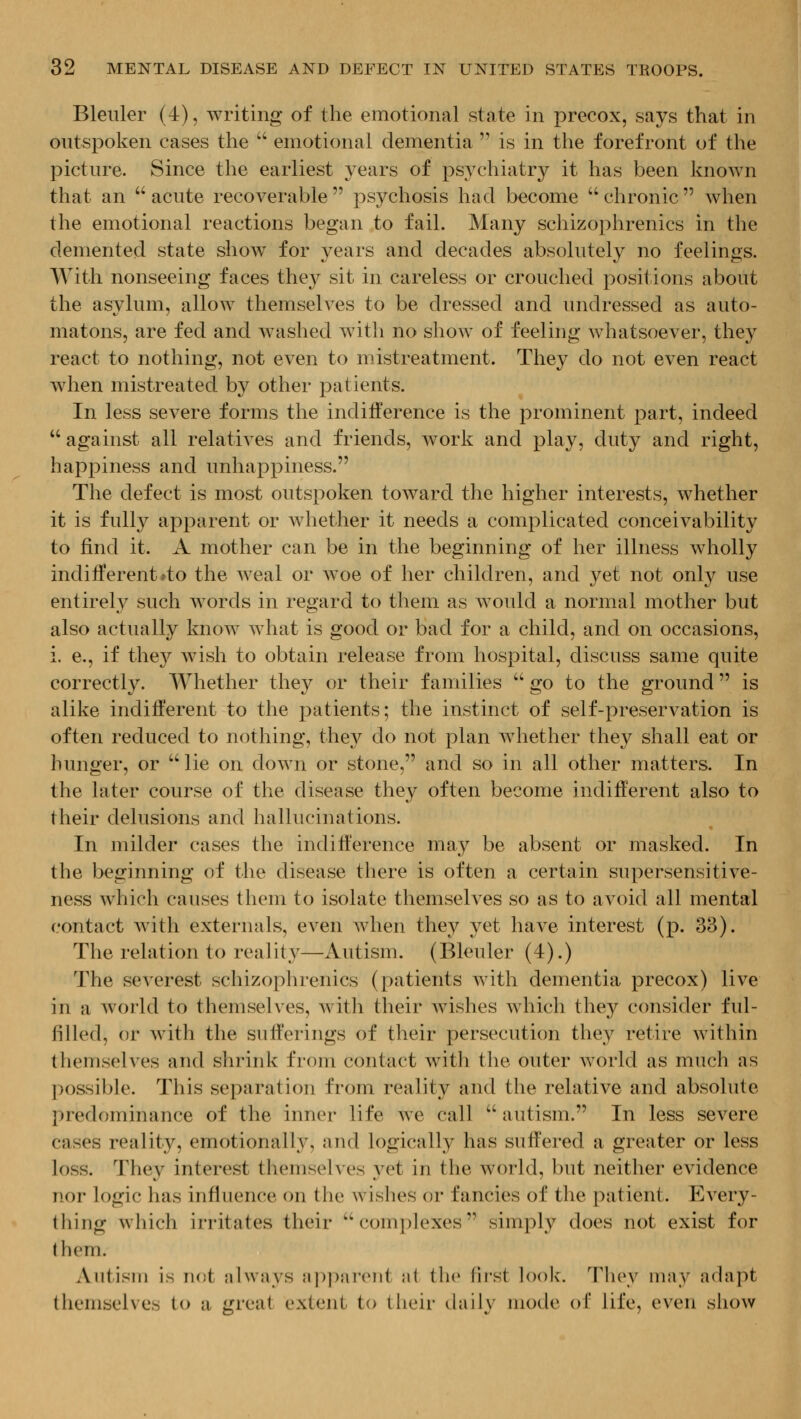 Bleuler (4), writing of the emotional state in precox, says that in outspoken cases the  emotional dementia  is in the forefront of the picture. Since the earliest years of psA^chiatry it has been known that an  acute recoverable  psychosis had become  chronic  when the emotional reactions began to fail. Many schizophrenics in the demented state show for years and decades absolutely no feelings. With nonseeing faces they sit in careless or crouched positions about the asylum, allow themselves to be dressed and undressed as auto- matons, are fed and w^ashed with no show of feeling whatsoever, they react to nothing, not even to mistreatment. They do not even react when mistreated by other patients. In less severe forms the indifference is the prominent part, indeed against all relatives and friends, work and play, duty and right, happiness and unhappiness. The defect is most outspoken toward the higher interests, whether it is fully apparent or Avhether it needs a complicated conceivability to find it. A mother can be in the beginning of her illness wholly indiiferent»to the Aveal or woe of her children, and jet not only use entirely such words in regard to them as would a normal mother but also actually know what is good or bad for a child, and on occasions, i. e., if they wish to obtain release from hospital, discuss same quite correctly. Whether they or their families  go to the ground is alike indifferent to the patients; the instinct of self-preservation is often reduced to nothing, they do not plan Avhether they shall eat or hunger, or lie on down or stone, and so in all other matters. In the later course of the disease they often become indifferent also to their delusions and hallucinations. In milder cases the indifference may be absent or masked. In the beginning of the disease there is often a certain supersensitive- ness which causes them to isolate themselves so as to avoid all mental contact with externals, even when they yet have interest (p. 33). The rehition to reality—Autism. (Bleuler (4).) The severest schizophrenics (patients with dementia precox) live in a world to themselves, with their wishes which they consider ful- filled, or with the sufferings of their persecution they retire within themselves and shrink from contact with the outer world as much as ]:>ossible. This separation from reality and the relative and absolute predominance of the inner life we call  autism. In less severe cases reality, emotionally, and logically has suffered a greater or less loss. They interest themselves yet in the world, but neither evidence nor logic has influence on the wishes or fancies of the patient. Every- thing which irritates their complexes simply does not exist for them. Autism is not always apparent at the first look. They may adapt themselves to a great extent to their (hiily mode of life, even show