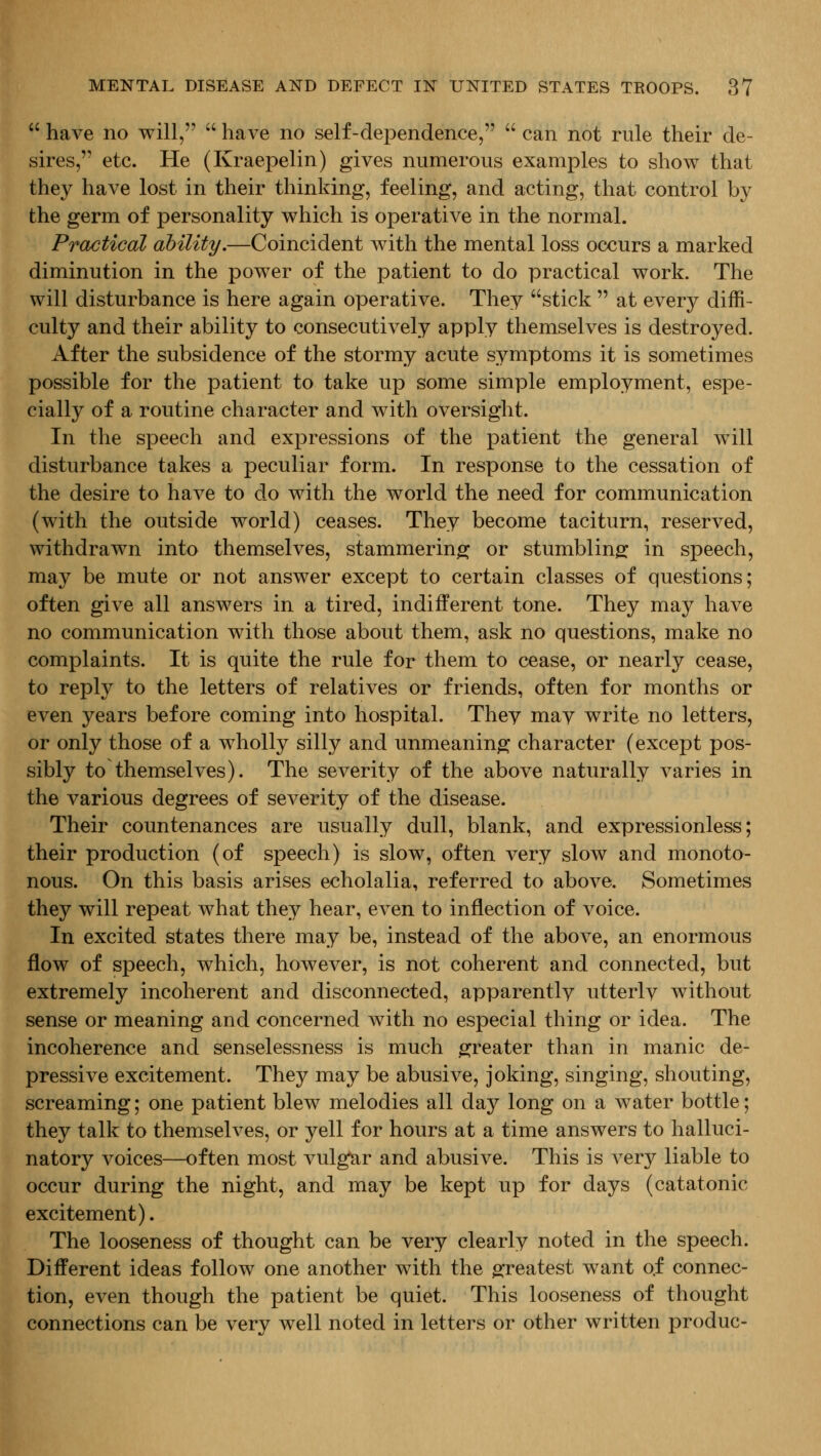  have no will,  have no self-dependence,  can not rule their de- sires, etc. He (Kraepelin) gives numerous examples to show that they have lost in their thinking, feeling, and acting, that control by the germ of personality which is operative in the normal. Practical ability.—Coincident with the mental loss occurs a marked diminution in the power of the patient to do practical work. The will disturbance is here again operative. They stick  at every diffi- culty and their ability to consecutively apply themselves is destroyed. After the subsidence of the stormy acute symptoms it is sometimes possible for the patient to take up some simple employment, espe- cially of a routine character and with oversight. In the speech and expressions of the patient the general will disturbance takes a peculiar form. In response to the cessation of the desire to have to do with the world the need for communication (with the outside world) ceases. They become taciturn, reserved, withdrawn into themselves, stammering or stumbling: in speech, may be mute or not answer except to certain classes of questions; often give all answers in a tired, indifferent tone. They may have no communication with those about them, ask no questions, make no complaints. It is quite the rule for them to cease, or nearly cease, to reply to the letters of relatives or friends, often for months or even years before coming into hospital. They may write no letters, or only those of a wholly silly and unmeaning character (except pos- sibly to themselves). The severity of the above naturally varies in the various degrees of severity of the disease. Their countenances are usually dull, blank, and expressionless; their production (of speech) is slow, often very slow and monoto- nous. On this basis arises echolalia, referred to above. Sometimes they will repeat what they hear, even to inflection of voice. In excited states there may be, instead of the above, an enormous flow of speech, which, however, is not coherent and connected, but extremely incoherent and disconnected, apparently utterly without sense or meaning and concerned with no especial thing or idea. The incoherence and senselessness is much greater than in manic de- pressive excitement. They may be abusive, joking, singing, shouting, screaming; one patient blew melodies all day long on a water bottle; they talk to themselves, or yell for hours at a time answers to halluci- natory voices—often most vulgar and abusive. This is very liable to occur during the night, and may be kept up for days (catatonic excitement). The looseness of thought can be very clearly noted in the speech. Different ideas follow one another with the greatest want o.f connec- tion, even though the patient be quiet. This looseness of thought connections can be very well noted in letters or other written produc-