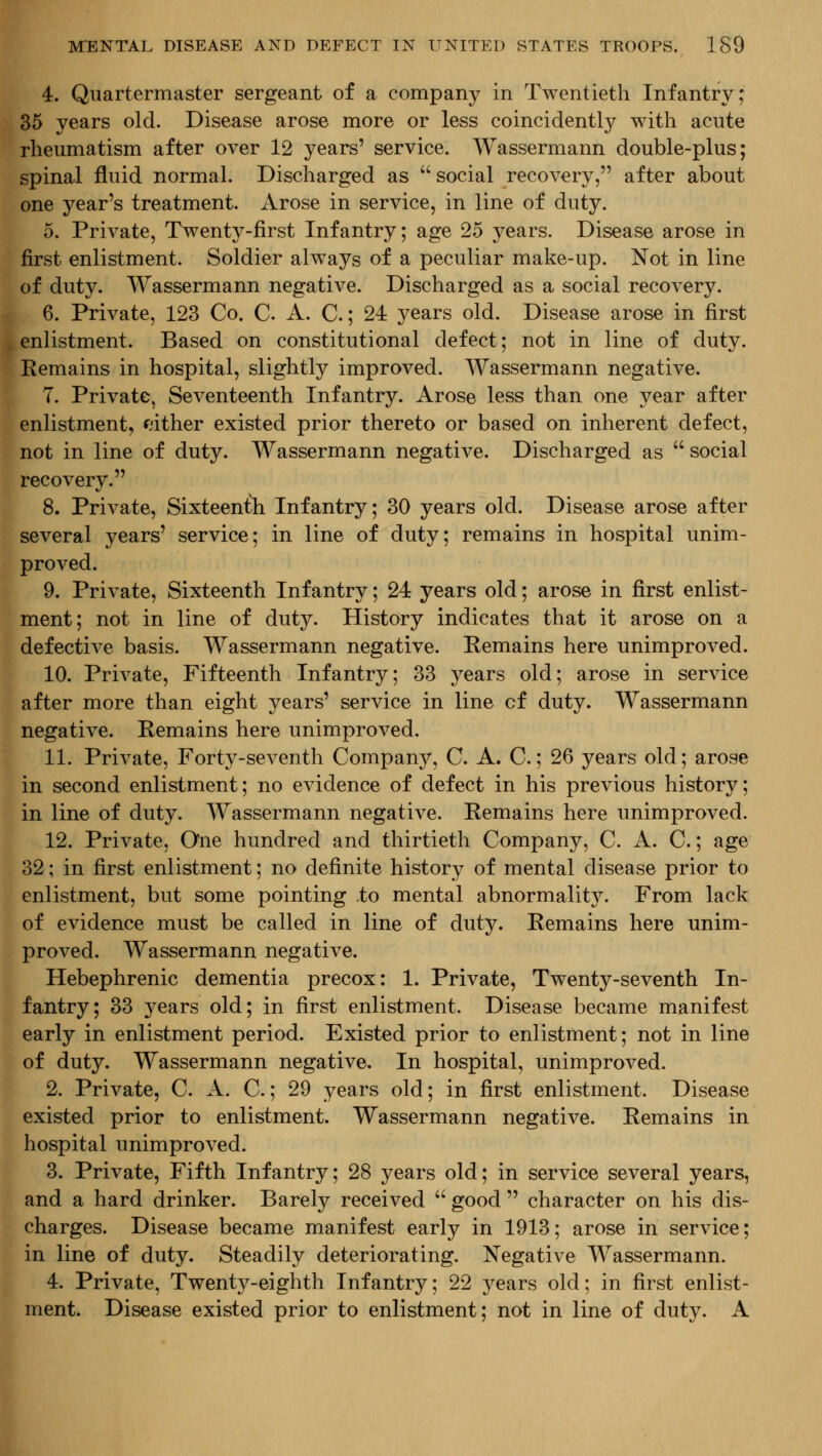 4. Quartermaster sergeant of a company in Twentieth Infantry; 35 years old. Disease arose more or less coincidently with acute rheumatism after over 12 years' service. Wassermann double-plus; spinal fluid normal. Discharged as  social recovery, after about one year's treatment. Arose in service, in line of duty. 5. Private, Twenty-first Infantry; age 25 years. Disease arose in first enlistment. Soldier always of a peculiar make-up. Not in line of duty. Wassermann negative. Discharged as a social recovery. 6. Private, 123 Co. C. A. C.; 24 years old. Disease arose in first , enlistment. Based on constitutional defect; not in line of duty. Remains in hospital, slightly improved. Wassermann negative. 7. Private, Seventeenth Infantry. Arose less than one year after enlistment, mther existed prior thereto or based on inherent defect, not in line of duty. Wassermann negative. Discharged as  social recovery. ■ 8. Private, Sixteenth Infantry; 30 years old. Disease arose after several years' service; in line of duty; remains in hospital unim- proved. 9. Private, Sixteenth Infantry; 24 years old; arose in first enlist- ment; not in line of duty. History indicates that it arose on a defective basis. Wassermann negative. Remains here unimproved. 10. Private, Fifteenth Infantry; 33 years old; arose in service after more than eight years' service in line of duty. Wassermann negative. Remains here unimproved. 11. Private, Forty-seventh Company, C. A. C.; 26 years old; arose in second enlistment; no evidence of defect in his previous history; in line of duty. Wassermann negative. Remains here unimproved. 12. Private, One hundred and thirtieth Company, C. A. C.; age 32; in first enlistment; no definite history of mental disease prior to enlistment, but some pointing to mental abnormality. From lack of evidence must be called in line of duty. Remains here unim- proved. Wassermann negative. Hebephrenic dementia precox: 1. Private, Twenty-seventh In- fantry; 33 years old; in first enlistment. Disease became manifest early in enlistment period. Existed prior to enlistment; not in line of duty. Wassermann negative. In hospital, unimproved. 2. Private, C. A. C.; 29 years old; in first enlistment. Disease existed prior to enlistment. Wassermann negative. Remains in hospital unimproved. 3. Private, Fifth Infantry; 28 years old; in service several years, and a hard drinker. Barely received  good  character on his dis- charges. Disease became manifest early in 1913; arose in service; in line of duty. Steadily deteriorating. Negative Wassermann. 4. Private, Twenty-eighth Infantry; 22 years old; in first enlist- ment. Disease existed prior to enlistment; not in line of duty. A