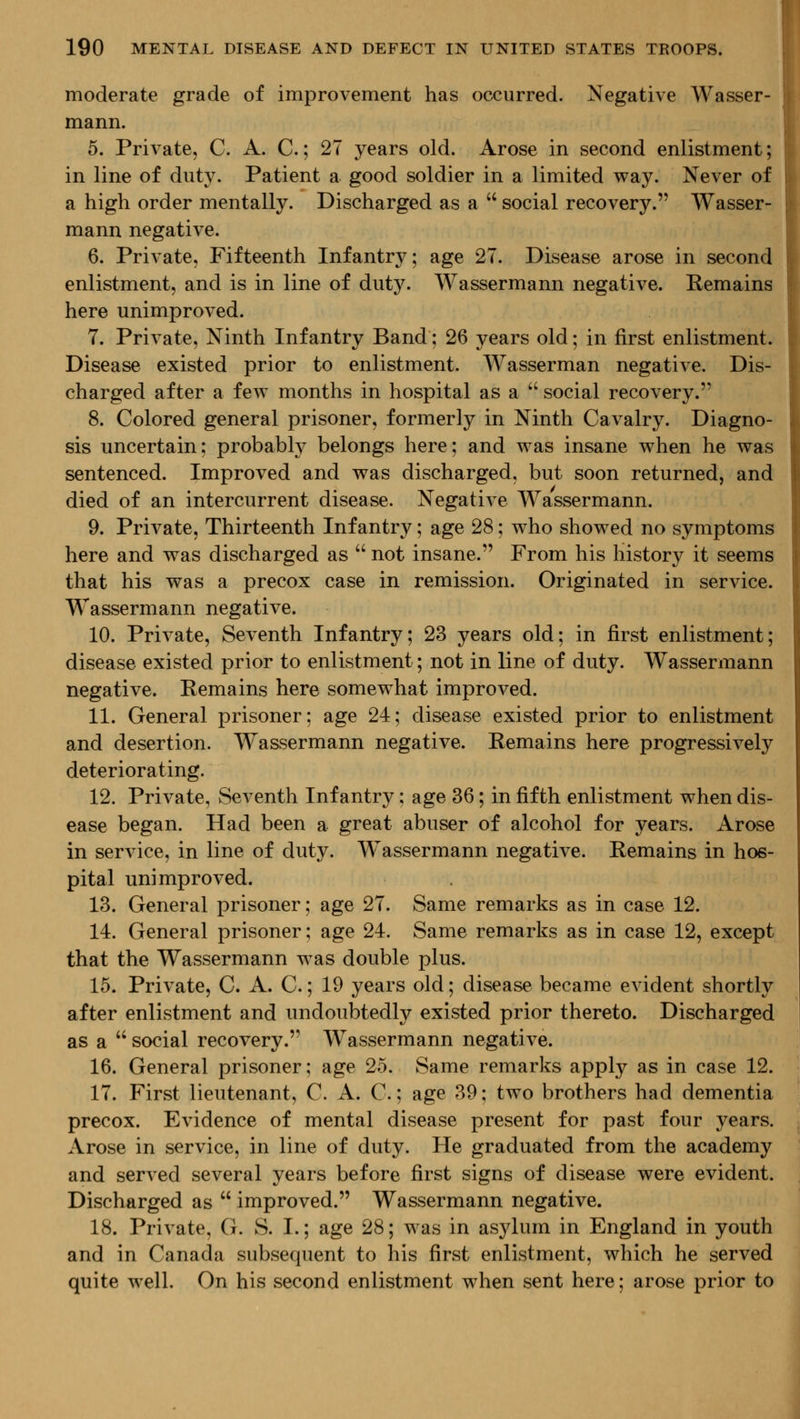 moderate grade of improvement has occurred. Negative Wasser- mann. 5. Private, C. A. C.; 27 years old. Arose in second enlistment; in line of duty. Patient a good soldier in a limited way. Never of a high order mentally. Discharged as a  social recovery. Wasser- mann negative. 6. Private, Fifteenth Infantry; age 27. Disease arose in second enlistment, and is in line of duty. Wassermann negative. Remains here unimproved. 7. Private, Ninth Infantry Band: 26 years old; in first enlistment. Disease existed prior to enlistment. Wasserman negative. Dis- charged after a few months in hospital as a  social recovery. 8. Colored general prisoner, formerly in Ninth Cavalry. Diagno- sis uncertain; probably belongs here; and was insane when he was sentenced. Improved and was discharged, but soon returned, and died of an intercurrent disease. Negative Wassermann. 9. Private, Thirteenth Infantry; age 28; who showed no symptoms here and was discharged as  not insane. From his history it seems that his was a precox case in remission. Originated in service. Wassermann negative. 10. Private, Seventh Infantry; 23 years old; in first enlistment; disease existed prior to enlistment; not in line of duty. Wassermann negative. Remains here somewhat improved. 11. General prisoner; age 24; disease existed prior to enlistment and desertion. Wassermann negative. Remains here progressively deteriorating. 12. Private, Seventh Infantry; age 36; in fifth enlistment when dis- ease began. Had been a great abuser of alcohol for years. Arose in service, in line of duty. Wassermann negative. Remains in hos- pital unimproved. 13. General prisoner; age 27. Same remarks as in case 12. 14. General prisoner; age 24. Same remarks as in case 12, except that the Wassermann was double plus. 15. Private, C. A. C.; 19 years old; disease became evident shortly after enlistment and undoubtedly existed prior thereto. Discharged as a  social recovery. Wassermann negative. 16. General prisoner; age 25. Same remarks apply as in case 12. 17. First lieutenant, C. A. C.; age 39; two brothers had dementia precox. Evidence of mental disease present for past four years. Arose in service, in line of duty. He graduated from the academy and served several years before first signs of disease were evident. Discharged as  improved. Wassermann negative. 18. Private, G. S. I.; age 28; was in asylum in England in youth and in Canada subsequent to his first enlistment, which he served quite well. On his second enlistment when sent here; arose prior to