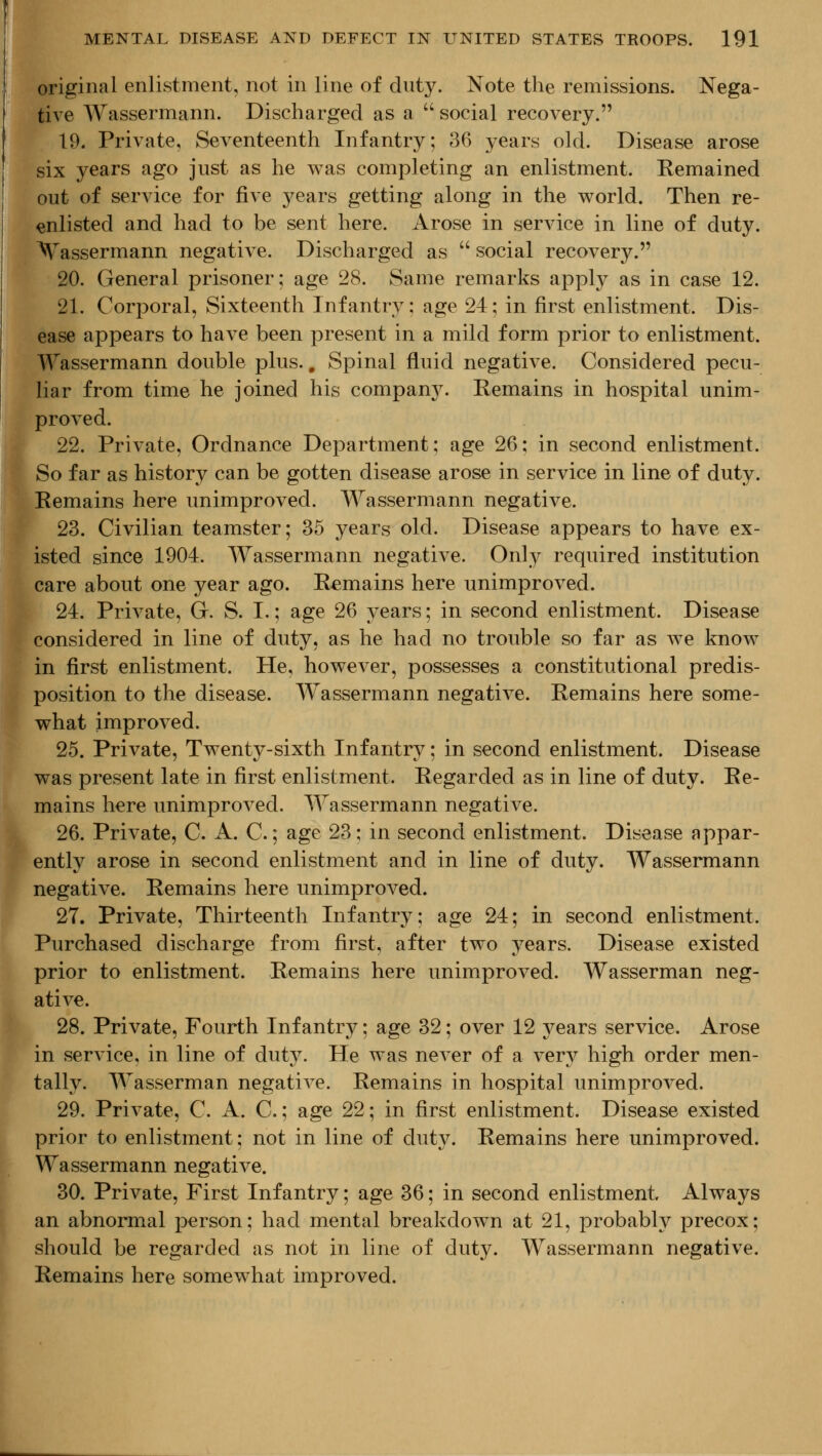 original enlistment, not in line of duty. Note the remissions. Nega- tiA^e Wassermann. Discharged as a  social recovery. 19. Private, Seventeenth Infantry; 36 years old. Disease arose six years ago just as he was completing an enlistment. Remained out of service for five years getting along in the world. Then re- enlisted and had to be sent here. Arose in service in line of duty, ^^assermann negative. Discharged as  social recovery. 20. General prisoner; age 28. Same remarks apply as in case 12. 21. Corporal, Sixteenth Infantry; age 24; in first enlistment. Dis- ease appears to have been present in a mild form prior to enlistment. Wassermann double plus.. Spinal fluid negative. Considered pecu- liar from time he joined his company. Remains in hospital unim- proved. 22. Private, Ordnance Department; age 26; in second enlistment. So far as history can be gotten disease arose in service in line of duty. emains here unimproved. Wassermann negative. 23. Civilian teamster; 35 years old. Disease appears to have ex- sted since 1904. Wassermann negative. Onl}^ required institution are about one year ago. Remains here unimproved. 24. Private, G. S. I.; age 26 years; in second enlistment. Disease considered in line of duty, as he had no trouble so far as we know in first enlistment. He, however, possesses a constitutional predis- position to the disease. Wassermann negative. Remains here some- what improved. 25. Private, Twenty-sixth Infantry; in second enlistment. Disease was present late in first enlistment. Regarded as in line of duty. Re- mains here unimproA^ed. Wassermann negative. 26. Private, C. A. C.; age 23; in second enlistment. Disease appar- ently arose in second enlistment and in line of duty. Wassermann negative. Remains here unimproved. 27. Private, Thirteenth Infantry; age 24; in second enlistment. Purchased discharge from first, after two years. Disease existed prior to enlistment. Remains here unimproved. Wasserman neg- ative. 28. Private, Fourth Infantry; age 32; over 12 years service. Arose in service, in line of duty. He was never of a very high order men- tally. Wasserman negative. Remains in hospital unimproved. 29. Private, C. A. C.; age 22; in first enlistment. Disease existed prior to enlistment; not in line of duty. Remains here unimproved. Wassermann negative. 30. Private, First Infantry; age 36; in second enlistment Always an abnormal person; had mental breakdown at 21, probably precox; should be regarded as not in line of duty. Wassermann negative. Remains here somewhat improved.
