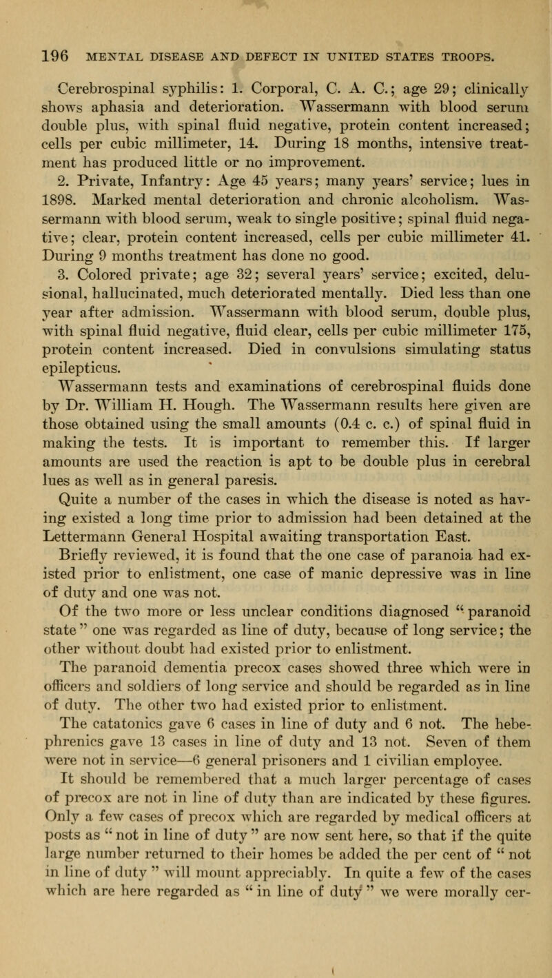 Cerebrospinal syphilis: 1. Corporal, C. A. C.; age 29; clinically shows aphasia and deterioration. Wassermann with blood serum double plus, with spinal fluid negative, protein content increased; cells per cubic millimeter, 14. During 18 months, intensive treat- ment has produced little or no improvement. 2. Private, Infantry: Age 45 years; many years' service; lues in 1898. Marked mental deterioration and chronic alcoholism. Was- sermann with blood serum, weak to single positive; spinal fluid nega- tive; clear, protein content increased, cells per cubic millimeter 41. During 9 months treatment has done no good. 3. Colored private; age 32; several years' service; excited, delu- sional, hallucinated, much deteriorated mentally. Died less than one year after admission. Wassermann with blood serum, double plus, with spinal fluid negative, fluid clear, cells per cubic millimeter 175, protein content increased. Died in convulsions simulating status epilepticus. Wassermann tests and examinations of cerebrospinal fluids done by Dr. William H. Hough. The Wassermann results here given are those obtained using the small amounts (0.4 c. c.) of spinal fluid in making the tests. It is important to remember this. If larger amounts are used the reaction is apt to be double plus in cerebral lues as well as in general paresis. Quite a number of the cases in which the disease is noted as hav- ing existed a long time prior to admission had been detained at the Lettermann General Hospital awaiting transportation East. Briefly reviewed, it is found that the one case of paranoia had ex- isted prior to enlistment, one case of manic depressive was in line of duty and one was not. Of the two more or less unclear conditions diagnosed  paranoid state  one was regarded as line of duty, because of long service; the other without doubt had existed prior to enlistment. The paranoid dementia precox cases showed three which were in officers and soldiers of long service and should be regarded as in line of duty. The other two had existed prior to enlistment. The catatonics gave 6 cases in line of duty and 6 not. The hebe- phrenics gave 13 cases in line of duty and 13 not. Seven of them were not in service—6 general prisoners and 1 civilian employee. It should be remembered that a much larger percentage of cases of precox are not in line of duty than are indicated by these figures. Only a few cases of precox which are regarded by medical officers at posts as  not in line of duty  are now sent here, so that if the quite large number returned to their homes be added the per cent of  not in line of duty  will mount appreciably. In quite a few of the cases which are here regarded as  in line of duty  we were morally cer-