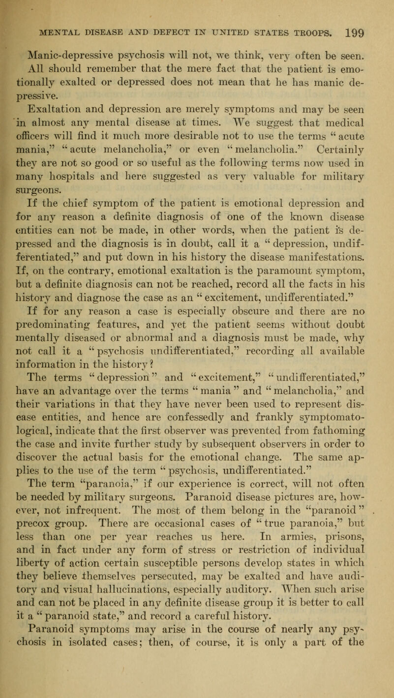 Manic-depressive psychosis will not, we think, very often be seen. All should remember that the mere fact that the pati-ent is emo- tionally exalted or depressed does not mean that he has manic de- pressive. Exaltation and depression are merely symptoms and may be seen in almost any mental disease at times. We suggest that medical officers will find it much more desirable not to use the terms  acute mania,  acute melancholia, or even  melancholia. Certainly they are not so good or so useful as the following terms now used in many hospitals and here suggested as very valuable for military surgeons. If the chief symptom of the patient is emotional depression and for any reason a definite diagnosis of one of the known disease entities can not be made, in other words, when the patient i's de- pressed and the diagnosis is in doubt, call it a  depression, undif- ferentiated, and put down in his history the disease manifestations. If, on the contrary, emotional exaltatioii is the paramount symptom, but a definite diagnosis can not be reached, record all the facts in his history and diagnose the case as an  excitement, undifferentiated. If for any reason a case is especially obscure and there are no predominating features, and yet the patient seems without doubt mentally diseased or abnormal and a diagnosis must be made, why not call it a  psychosis undifferentiated, recording all available information in the history ? The terms  depression and  excitement,  undifferentiated, have an advantage over the terms  mania  and  melancholia, and their variations in that they have never been used to represent dis- ease entities, and hence are confessedly and frankly symptomato- logical, indicate that the first observer was prevented from fathoming the case and invite further study by subsequent observers in order to discover the actual basis for the emotional change. The same ap- plies to the use of the term  psychosis, undifferentiated. The term paranoia, if our experience is correct, will not often be needed by military surgeons. Paranoid disease pictures are, how- ever, not infrequent. The most of them belong in the paranoid  precox group. There are occasional cases of  true paranoia, but less than one per year reaches us here. In armies, prisons, and in fact under any form of stress or restriction of individual liberty of action certain susceptible persons develop states in which they believe themselves persecuted, may be exalted and have audi- tory and visual hallucinations, especially auditory. When such arise and can not be placed in any definite disease group it is better to call it a  paranoid state, and record a careful history. Paranoid symptoms may arise in the course of nearly any psy- chosis in isolated cases; then, of course, it is only a part of the