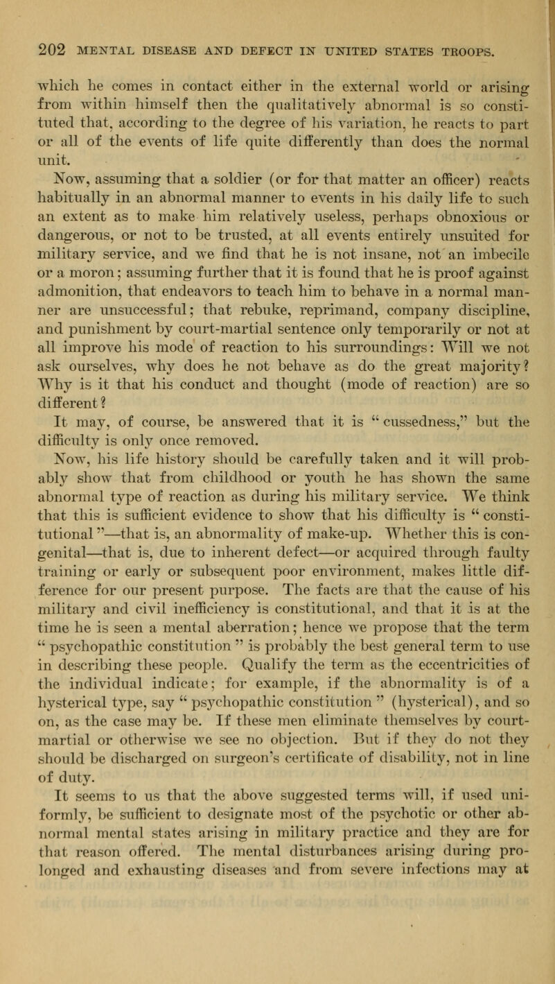 which he comes in contact either in the external world or arising from within himself then the qualitatively abnormal is so consti- tuted that, according to the degree of his variation, he reacts to part or all of the events of life quite differently than does the normal unit. Now, assuming that a soldier (or for that matter an officer) reacts habitually in an abnormal manner to events in his daily life to such an extent as to make him relatively useless, perhaps obnoxious or dangerous, or not to be trusted, at all events entirely unsuited for military service, and we find that he is not insane, not an imbecile or a moron; assuming further that it is found that he is proof against admonition, that endeavors to teach him to behave in a normal man- ner are unsuccessful; that rebuke, reprimand, company discipline, and punishment by court-martial sentence only temporarily or not at all improve his mode of reaction to his surroundings: Will we not ask ourselves, why does he not behave as do the great majority? Why is it that his conduct and thought (mode of reaction) are so different ? It may, of course, be answered that it is  cussedness, but the difficulty is only once removed. Now, his life history should be carefully taken and it will prob- ably show that from childhood or youth he has shown the same abnormal type of reaction as during his military service. We think that this is sufficient evidence to show that his difficulty is  consti- tutional —that is, an abnormality of make-up. Whether this is con- genital—^that is, due to inherent defect—or acquired through faulty training or early or subsequent poor environment, makes little dif- ference for our present purpose. The facts are that the cause of his military and civil inefficiency is constitutional, and that it is at the time he is seen a mental aberration; hence we propose that the term  psychopathic constitution  is probably the best general term to use in describing these people. Qualify the term as the eccentricities of the individual indicate; for example, if the abnormality is of a hysterical type, say  psychopathic constitution  (hysterical), and so on, as the case may be. If these men eliminate themselves by court- martial or otherwise we see no objection. But if they do not they should be discharged on surgeon's certificate of disability, not in line of duty. It seems to us that the above suggested terms will, if used uni- formly, be sufficient to designate most of the psychotic or other ab- normal mental states arising in military practice and they are for that reason offered. The mental disturbances arising during pro- longed and exhausting diseases and from severe infections may at