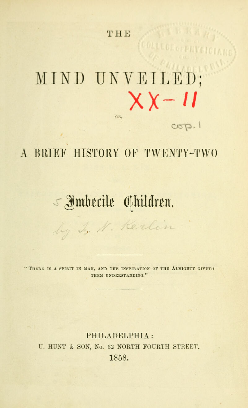 T 11E MINI) UNVEILED; xx-'/ OK, A BRIEF HISTORY OF TWENTY-TWO There is A spirit in max, and the inspiration of the Almighty giyeth THEM UNDERSTANDING. PHILADELPHIA: U. HUNT & SON, No. 62 NORTH FOURTH STREET. 1858.