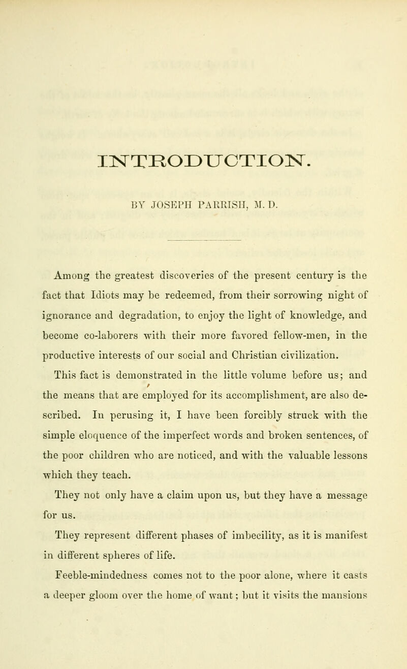 INTRODUCTION. BY JOSEPH PARRISH, M. D. Among the greatest discoveries of the present century is the fact that Idiots may be redeemed, from their sorrowing night of ignorance and degradation, to enjoy the light of knowledge, and become co-laborers with their more favored fellow-men, in the productive interests of our social and Christian civilization. This fact is demonstrated in the little volume before us; and the means that are employed for its accomplishment, are also de- scribed. In perusing it, I have been forcibly struck with the simple eloquence of the imperfect words and broken sentences, of the poor children who are noticed, and with the valuable lessons which they teach. They not only have a claim upon us, but they have a message for us. They represent different phases of imbecility, as it is manifest in different spheres of life. Feeble-mindedness comes not to the poor alone, where it casts a deeper gloom over the home of want; but it visits the mansions