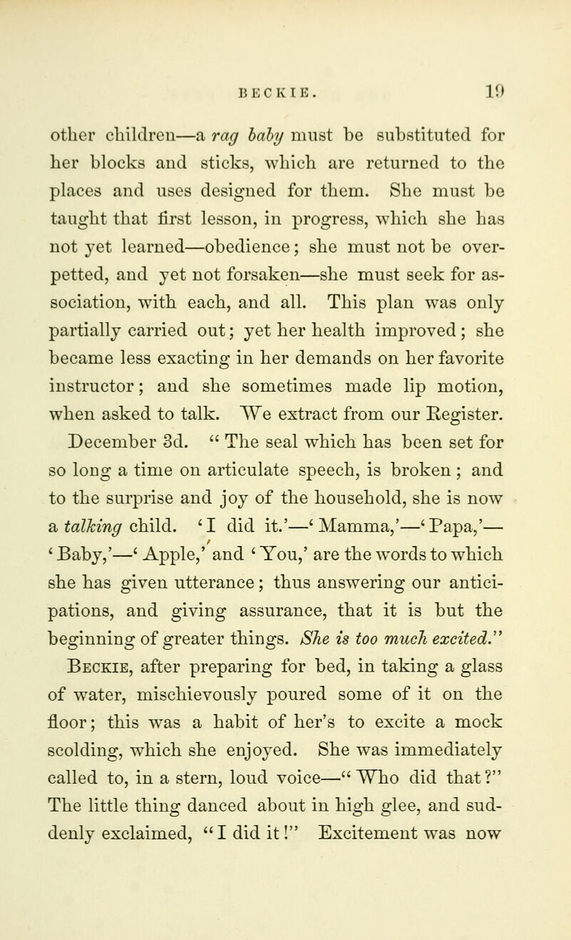 other children—a rag baby must be substituted for her blocks and sticks, which are returned to the places and uses designed for them. She must be taught that first lesson, in progress, which she has not yet learned—obedience; she must not be over- petted, and yet not forsaken—she must seek for as- sociation, with each, and all. This plan was only partially carried out; yet her health improved ; she became less exacting in her demands on her favorite instructor; and she sometimes made lip motion, when asked to talk. We extract from our Eegister. December 3d.  The seal which has been set for so long a time on articulate speech, is broken ; and to the surprise and joy of the household, she is now a talking child. 'I did it.'—'Mamma,'—'Papa,'— ' Baby,'—' Apple,' and ' You,' are the words to which she has given utterance; thus answering our antici- pations, and giving assurance, that it is but the beginning of greater things. She is too much excited. Beckie, after preparing for bed, in taking a glass of water, mischievously poured some of it on the floor; this was a habit of her's to excite a mock scolding, which she enjoyed. She was immediately called to, in a stern, loud voice— Who did that? The little thing danced about in high glee, and sud- denly exclaimed, I did it! Excitement was now