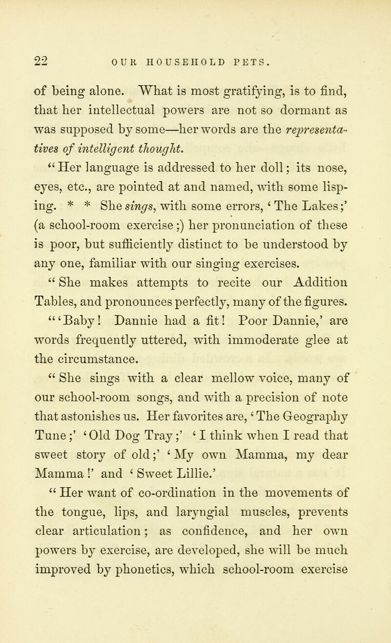 of being alone. What is most gratifying, is to find, that her intellectual powers are not so dormant as was supposed by some—her words are the representa- tives of intelligent thought. Her language is addressed to her doll; its nose, eyes, etc., are pointed at and named, with some lisp- ing. * * She sings, with some errors, ' The Lakes;' (a school-room exercise;) her pronunciation of these is poor, but sufficiently distinct to be understood by any one, familiar with our singing exercises.  She makes attempts to recite our Addition Tables, and pronounces perfectly, many of the figures. 'Baby! Dannie had a fit! Poor Dannie,' are words frequently uttered, with immoderate glee at the circumstance.  She sings with a clear mellow voice, many of our school-room songs, and with a precision of note that astonishes us. Her favorites are,' The Geography Tune;' < Old Dog Tray;' ' I think when I read that sweet story of old;' ' My own Mamma, my dear Mamma !' and ' Sweet Lillie.'  Her want of co-ordination in the movements of the tongue, lips, and laryngial muscles, prevents clear articulation; as confidence, and her own powers by exercise, are developed, she will be much improved by phonetics, which school-room exercise