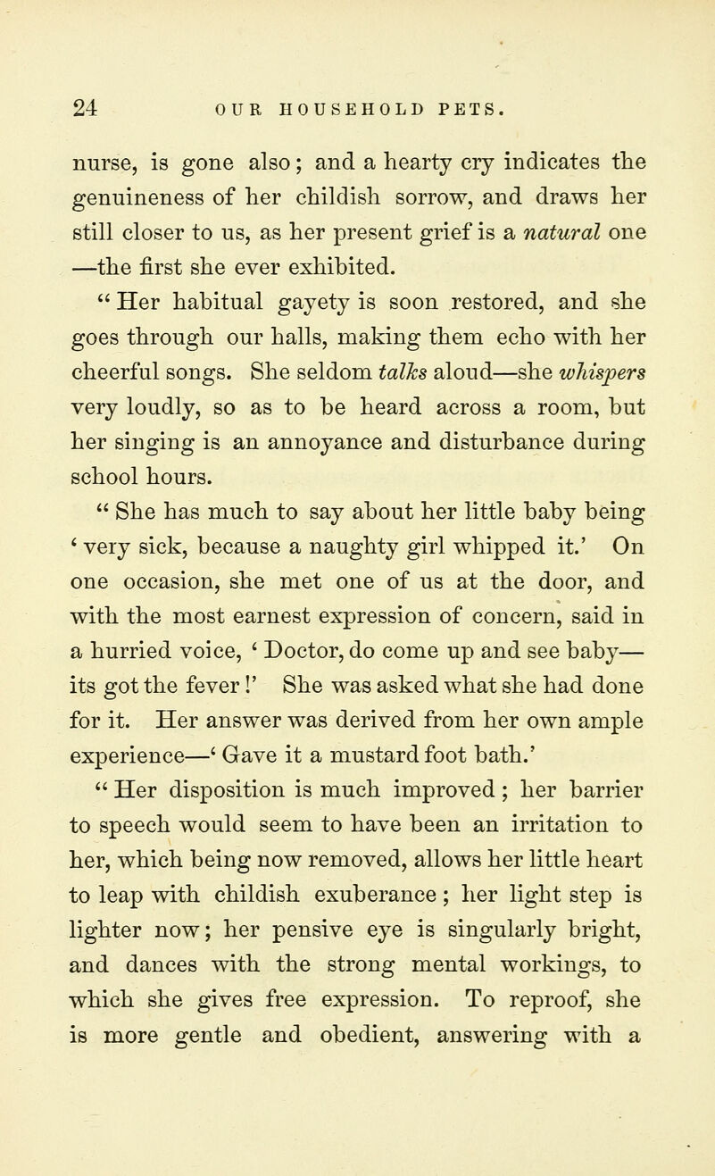 nurse, is gone also; and a hearty cry indicates the genuineness of her childish sorrow, and draws her still closer to us, as her present grief is a natural one —the first she ever exhibited.  Her habitual gayety is soon restored, and she goes through our halls, making them echo with her cheerful songs. She seldom talks aloud—she whispers very loudly, so as to be heard across a room, but her singing is an annoyance and disturbance during school hours.  She has much to say about her little baby being ' very sick, because a naughty girl whipped it.' On one occasion, she met one of us at the door, and with the most earnest expression of concern, said in a hurried voice, ' Doctor, do come up and see baby— its got the fever !' She was asked what she had done for it. Her answer was derived from her own ample experience—' Gave it a mustard foot bath.'  Her disposition is much improved; her barrier to speech would seem to have been an irritation to her, which being now removed, allows her little heart to leap with childish exuberance ; her light step is lighter now; her pensive eye is singularly bright, and dances with the strong mental workings, to which she gives free expression. To reproof, she is more gentle and obedient, answering with a