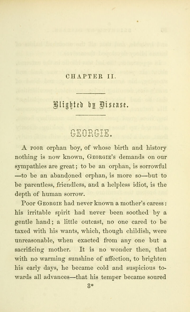 CHAPTER II §IigI]bfr b£ gimse. GEGRGiE, A poor orphan boy, of whose birth and history nothing is now known, Georgie's demands on onr sympathies are great; to be an orphan, is sorrowful —to be an abandoned orphan, is more so—but to be parentless, friendless, and a helpless idiot, is the depth of human sorrow. Poor Georgie had never known a mother's caress : his irritable spirit had never been soothed by a gentle hand; a little outcast, no one cared to be taxed with his wants, which, though childish, were unreasonable, when exacted from any one but a sacrificing mother. It is no wonder then, that with no warming sunshine of affection, to brighten his early days, he became cold and suspicious to- wards all advances—that his temper became soured 3*