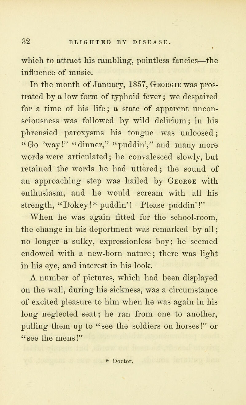 which to attract his rambling, pointless fancies—the influence of music. In the month of January, 1857, Georgie was pros- trated by a low form of typhoid fever; we despaired for a time of his life; a state of apparent uncon- sciousness was followed by wild delirium; in his phrensied paroxysms his tongue was unloosed; Go 'way! dinner, upuddin', and many more words were articulated; he convalesced slowly, but retained the words he had uttered; the sound of an approaching step was hailed by George with enthusiasm, and he would scream with all his strength, Dokey! * puddin'! Please puddin'! When he was again fitted for the school-room, the change in his deportment was remarked by all; no longer a sulky, expressionless boy; he seemed endowed with a new-born nature; there was light in his eye, and interest in his look. A number of pictures, which had been displayed on the wall, during his sickness, was a circumstance of excited pleasure to him when he was again in his long neglected seat; he ran from one to another, pulling them up to see the soldiers on horses! or see the mens! * Doctor.