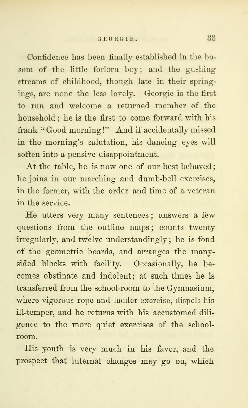 Confidence has been finally established in the bo- som of the little forlorn boy; and the gushing streams of childhood, though late in their spring- ings, are none the less lovely. Georgie is the first to run and welcome a returned member of the household; he is the first to come forward with his frank  Good morning! And if accidentally missed in the morning's salutation, his dancing eyes will soften into a pensive disappointment. At the table, he is now one of our best behaved; he joins in our marching and dumb-bell exercises, in the former, with the order and time of a veteran in the service. He utters very many sentences; answers a few questions from the outline maps; counts twenty irregularly, and twelve understanding^; he is fond of the geometric boards, and arranges the many- sided blocks with facility. Occasionally, he be- comes obstinate and indolent; at such times he is transferred from the school-room to the Gymnasium, where vigorous rope and ladder exercise, dispels his ill-temper, and he returns with his accustomed dili- gence to the more quiet exercises of the school- room. His youth is very much in his favor, and the prospect that internal changes may go on, which