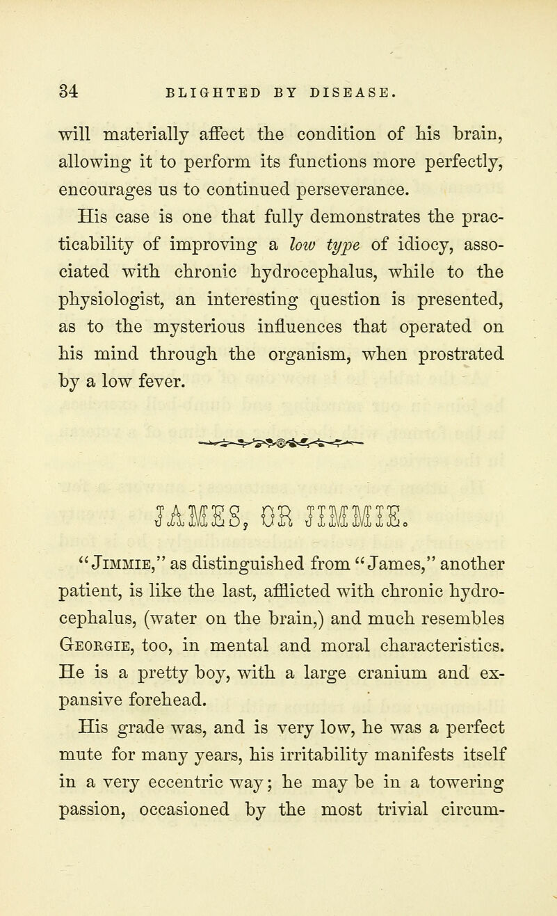 will materially affect the condition of his brain, allowing it to perform its functions more perfectly, encourages us to continued perseverance. His case is one that fully demonstrates the prac- ticability of improving a low type of idiocy, asso- ciated with chronic hydrocephalus, while to the physiologist, an interesting question is presented, as to the mysterious influences that operated on his mind through the organism, when prostrated by a low fever. 1AMES, OH HMMIE.  Jimmie, as distinguished from James, another patient, is like the last, afflicted with chronic hydro- cephalus, (water on the brain,) and much resembles Geobgie, too, in mental and moral characteristics. He is a pretty boy, with a large cranium and ex- pansive forehead. His grade was, and is very low, he was a perfect mute for many years, his irritability manifests itself in a very eccentric way; he may be in a towering passion, occasioned by the most trivial circum-