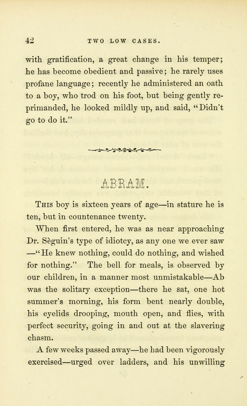 with gratification, a great change in his temper; he has become obedient and passive; he rarely uses profane language; recently he administered an oath to a boy, who trod on his foot, but being gently re- primanded, he looked mildly up, and said, Didn't go to do it. ABEAM. This boy is sixteen years of age—in stature he is ten, but in countenance twenty. When first entered, he was as near approaching Dr. Seguin's type of idiotcy, as any one we ever saw —He knew nothing, could do nothing, and wished for nothing. The bell for meals, is observed by our children, in a manner most unmistakable—Ab was the solitary exception—there he sat, one hot summer's morning, his form bent nearly double, his eyelids drooping, mouth open, and fiies, with perfect security, going in and out at the slavering chasm. A few weeks passed away—he had been vigorously exercised—urged over ladders, and his unwilling