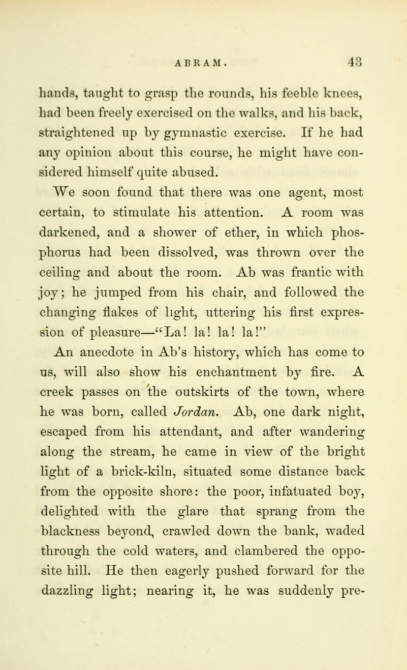 hands, taught to grasp the rounds, his feeble knees, had been freely exercised on the walks, and his back, straightened up by gymnastic exercise. If he had any opinion about this course, he might have con- sidered himself quite abused. We soon found that there was one agent, most certain, to stimulate his attention. A room was darkened, and a shower of ether, in which phos- phorus had been dissolved, was thrown over the ceiling and about the room. Ab was frantic with joy; he jumped from his chair, and followed the changing flakes of light, uttering his first expres- sion of pleasure—La! la! la! la! An anecdote in Ab's history, which has come to us, will also show his enchantment by fire. A creek passes on 'the outskirts of the town, where he was born, called Jordan. Ab, one dark night, escaped from his attendant, and after wandering along the stream, he came in view of the bright light of a brick-kiln, situated some distance back from the opposite shore: the poor, infatuated boy, delighted with the glare that sprang from the blackness beyond, crawled down the bank, waded through the cold waters, and clambered the oppo- site hill. He then eagerly pushed forward for the dazzling light; nearing it, he was suddenly pre-