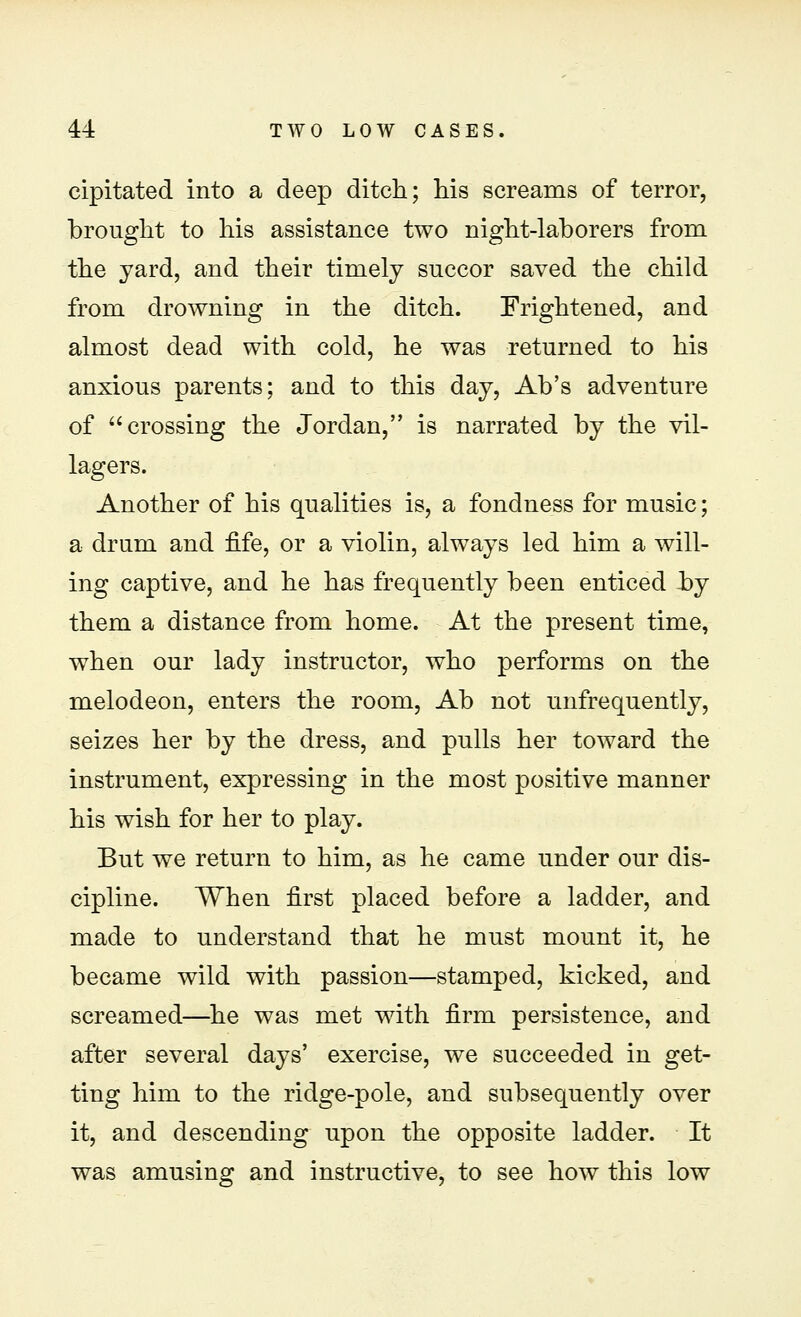 cipitated into a deep ditch; his screams of terror, brought to his assistance two night-laborers from the yard, and their timely succor saved the child from drowning in the ditch. Frightened, and almost dead with cold, he was returned to his anxious parents; and to this day, Ab's adventure of crossing the Jordan, is narrated by the vil- lagers. Another of his qualities is, a fondness for music; a drum and fife, or a violin, always led him a will- ing captive, and he has frequently been enticed by them a distance from home. At the present time, when our lady instructor, who performs on the melodeon, enters the room, Ab not unfrequently, seizes her by the dress, and pulls her toward the instrument, expressing in the most positive manner his wish for her to play. But we return to him, as he came under our dis- cipline. When first placed before a ladder, and made to understand that he must mount it, he became wild with passion—stamped, kicked, and screamed—he was met with firm persistence, and after several days' exercise, we succeeded in get- ting him to the ridge-pole, and subsequently over it, and descending upon the opposite ladder. It was amusing and instructive, to see how this low