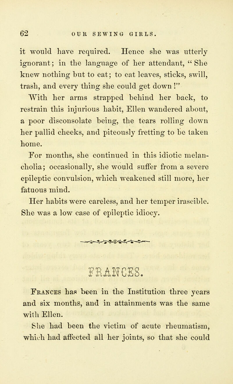 it would have required. Heuce she was utterly ignorant; in the language of her attendant, She knew nothing but to eat; to eat leaves, sticks, swill, trash, and every thing she could get down ! With her arms strapped behind her back, to restrain this injurious habit, Ellen wandered about, a poor disconsolate being, the tears rolling clown her pallid cheeks, and piteously fretting to be taken home. For months, she continued in this idiotic melan- cholia; occasionally, she would suffer from a severe epileptic convulsion, which weakened still more, her fatuous mind. Her habits were careless, and her temper irascible. She was a low case of epileptic idiocy. FRANCES. Frances has been in the Institution three years and six months, and in attainments was the same with Ellen. She had been the victim of acute rheumatism, which had affected all her joints, so that she could