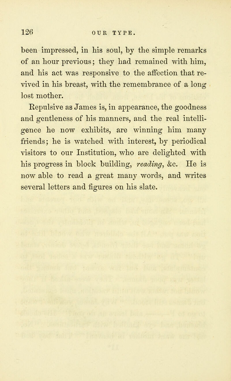 been impressed, in his soul, by the simple remarks of an hour previous; they had remained with him, and his act was responsive to the affection that re- vived in his breast, with the remembrance of a long lost mother. Eepulsive as James is, in appearance, the goodness and gentleness of his manners, and the real intelli- gence he now exhibits, are winning him many friends; he is watched with interest, by periodical visitors to our Institution, who are delighted with his progress in block building, reading, &c. He is now able to read a great many words, and writes several letters and figures on his slate.