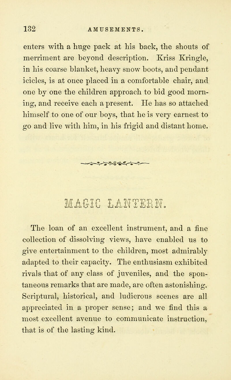 enters with a huge pack at his back, the shouts of merriment are beyond description. Kriss Kringle, in his coarse blanket, heavy snow boots, and pendant icicles, is at once placed in a comfortable chair, and one by one the children approach to bid good morn- ing, and receive each a present. He has so attached himself to one of our boys, that he is very earnest to go and live with him, in his frigid and distant home. MAGIC LANTERN. The loan of an excellent instrument, and a fine collection of dissolving views, have enabled us to give entertainment to the children, most admirably adapted to their capacity. The enthusiasm exhibited rivals that of any class of juveniles, and the spon- taneous remarks that are made, are often astonishiug. Scriptural, historical, and ludicrous scenes are all appreciated in a proper sense; and we find this a most excellent avenue to communicate instruction, that is of the lasting kind.