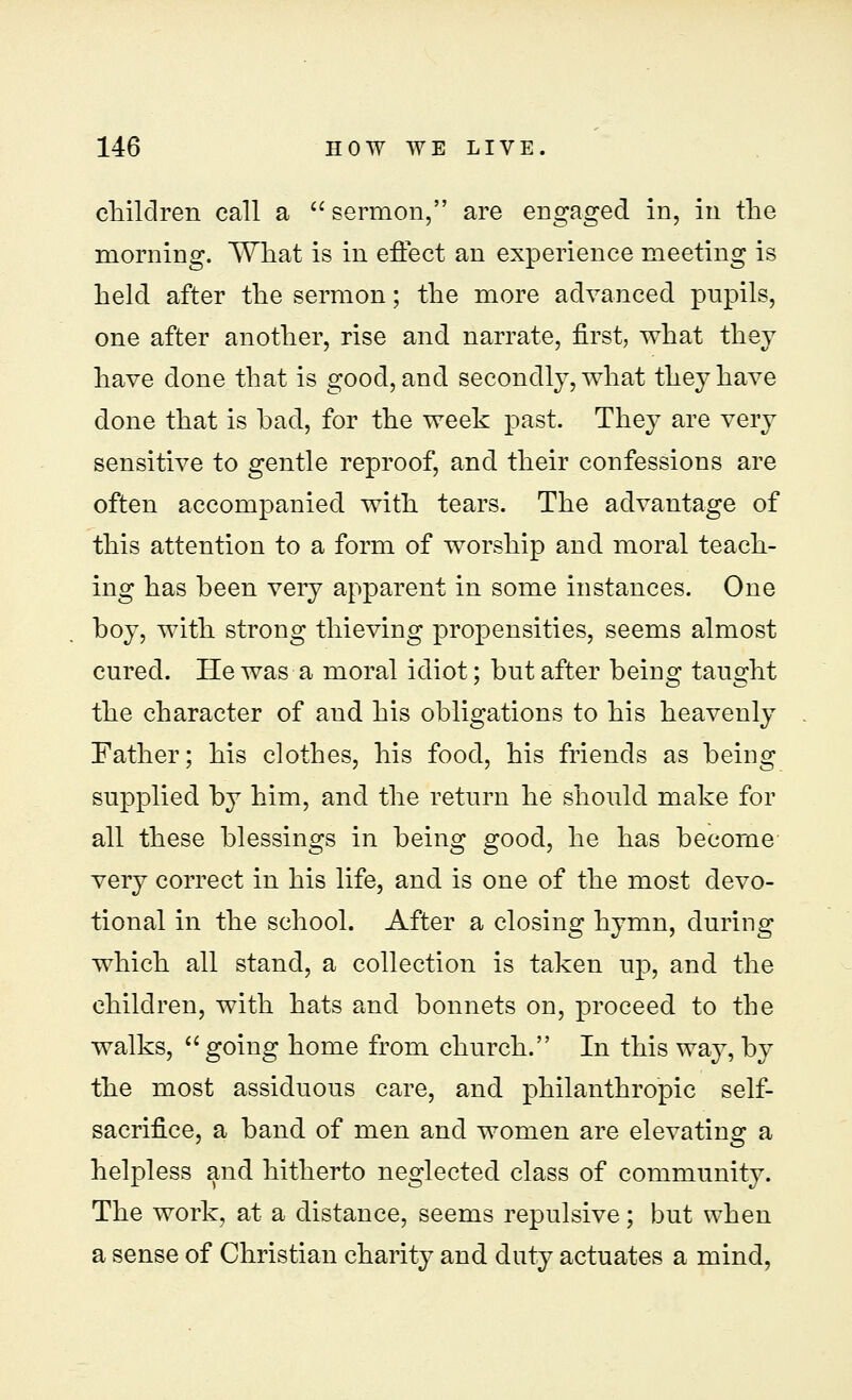 children call a  sermon, are engaged in, in the morning. What is in effect an experience meeting is held after the sermon; the more advanced pnpils, one after another, rise and narrate, first, what they have done that is good, and secondly, what they have done that is bad, for the week past. They are very sensitive to gentle reproof, and their confessions are often accompanied with tears. The advantage of this attention to a form of worship and. moral teach- ing has been very apparent in some instances. One boy, with strong thieving propensities, seems almost cured. He was a moral idiot; but after being taught the character of and his obligations to his heavenly Father; his clothes, his food, his friends as being supplied by him, and the return he should make for all these blessings in being good, he has become very correct in his life, and is one of the most devo- tional in the school. After a closing hymn, during which all stand, a collection is taken up, and the children, with hats and bonnets on, proceed to the walks,  going home from church. In this way, by the most assiduous care, and philanthropic self- sacrifice, a band of men and women are elevating a helpless and hitherto neglected class of community. The work, at a distance, seems repulsive; but when a sense of Christian charity and duty actuates a mind,