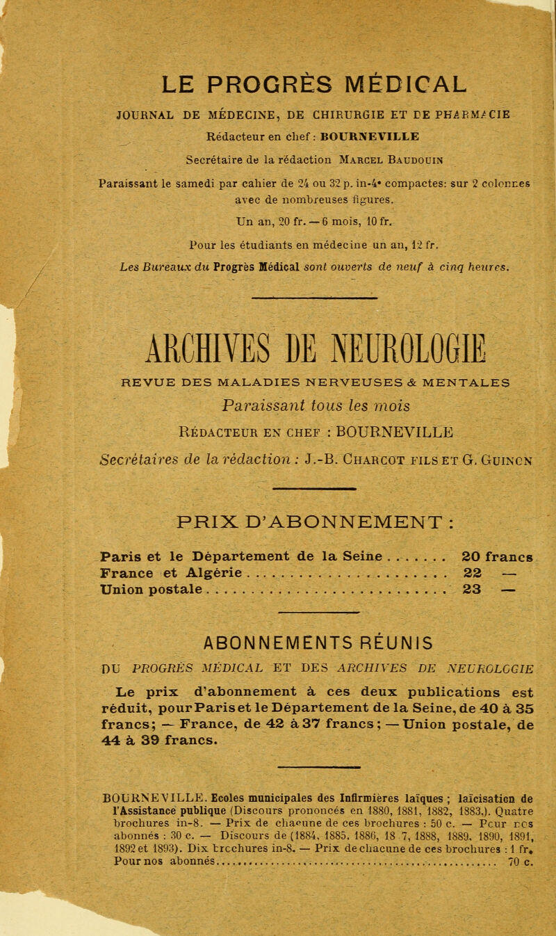 LE PROGRÈS MÉDICAL JOURNAL DE MÉDECINE, DE CHIRURGIE ET DEPHABM/CIE Rédacteur en chef : BOURNEVILLE Secrétaire de la rédaction Marcel Baudouin Paraissant le samedi par cahier de 24 ou 32 p. in-4* compactes: sur 2 colonnes avec de nombreuses figures. Un an, 20 fr. — 6 mois, 10 fr. Pour les étudiants en médecine un an, 12 fr. Les Bureaux du Progrès Médical sont ouverts de neuf à cinq heures. ARCHIVES LE NEUROLOGIE REVUE DES MALADIES NERVEUSES & MENTALES Paraissant tous les mois RÉDACTEUR EN CHEF :' BOURNEVILLE Secrétaires de la rédaction: J.-B. Charcot fils et G. Guingn PRIX D'ABONNEMENT : Paris et le Département de la Seine . 20 francs France et Algérie 22 — Union postale . . 23 — ABONNEMENTS REUNIS DU PROGRÈS MÉDICAL ET DES ARCHIVES DE NEUROLOGIE Le prix d'abonnement à ces deux publications est réduit, pour Paris et le Département de la Seine, de 40 à 35 francs; — France, de 42 à37 francs; —Union postale, de 44 à 39 francs. BOURNEVILLE. Ecoles municipales des Infirmières laïques; laïcisation de l'Assistance publique (Discours prononcés en 1880, 1881, 1882, 1883,). Quatre brochures in-8. — Prix de chacune de ces brochures : 50 c. — Peur rcs abonnés : 30 c. — Discours de (1884, 1885. 1886, 18 7, 1888, 1889. 1890, 1891, 1892 et 1893). Dix trechures in-8. — Prix de chacune de ces brochures : 1 fr. Pour nos abonnés 70 c.