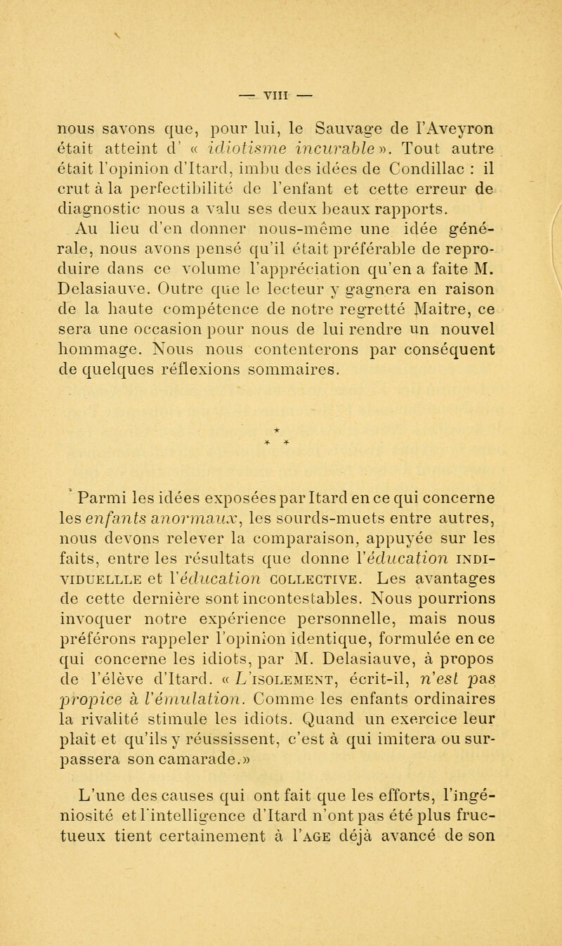 nous savons que, pour lui, le Sauvage de l'Aveyron était atteint d' « idiotisme incurable». Tout autre était l'opinion d'Itard, imbu des idées de Condillac : il crut à la perfectibilité de l'enfant et cette erreur de diagnostic nous a valu ses deux beaux rapports. Au lieu d'en donner nous-même une idée géné- rale, nous avons pensé qu'il était préférable de repro- duire dans ce volume l'appréciation qu'en a faite M. Delasiauve. Outre que le lecteur y gagnera en raison de la haute compétence de notre regretté Maitre, ce sera une occasion pour nous de lui rendre un nouvel hommage. Nous nous contenterons par conséquent de quelques réflexions sommaires. Parmi les idées exposées par Itard en ce qui concerne les enfants anormaux, les sourds-muets entre autres, nous devons relever la comparaison, appuyée sur les faits, entre les résultats que donne Y éducation indi- viduellle et Yéclucation collective. Les avantages de cette dernière sont incontestables. Nous pourrions invoquer notre expérience personnelle, mais nous préférons rappeler l'opinion identique, formulée en ce qui concerne les idiots, par M. Delasiauve, à propos de l'élève d'Itard. « L'isolement, écrit-il, nesl pas 23ro}3ice à Vémulation. Comme les enfants ordinaires la rivalité stimule les idiots. Quand un exercice leur plaît et qu'ils y réussissent, c'est à qui imitera ou sur- passera son camarade.» L'une des causes qui ont fait que les efforts, l'ingé- niosité et l'intelligence d'Itard n'ont pas été plus fruc- tueux tient certainement à I'age déjà avancé de son