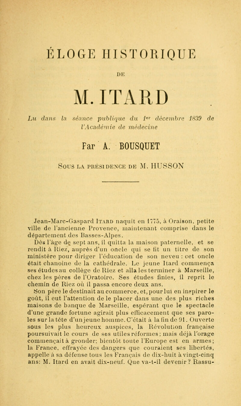 ÉLOGE HISTORIQUE DE M.ITARD Lu dans la séance publique du 1er décembre 1839 de l'Académie de médecine Par A. BOUSQUET SOUS LA PRÉSIDENCE DE M. HUSSON Jean-Marc-Gaspard Itard naquit en 1775, à Oraison, petite ville de l'ancienne Provence, maintenant comprise dans le département des Basses-Alpes. Dès l'âge de sept ans, il quitta la maison paternelle, et se rendit à Riez, auprès d'un oncle qui se fit un titre de son ministère pour diriger l'éducation de son neveu : cet oncle était chanoine delà cathédrale. Le jeune Itard commença ses études au collège de Riez et alla les terminer à Marseille, chez les pères de l'Oratoire. Ses études finies, il reprit le chemin de Riez où il passa encore deux ans. Son père le destinait au commerce, et, pour lui en inspirer le goût, il eut l'attention de le placer dans une des plus riches maisons de banque de Marseille, espérant que le spectacle d'une grande fortune agirait plus efficacement que ses paro- les sur la tête d'un jeune homme. C'était à la fin de 91. Ouverte sous les plus heureux auspices, la Révolution française poursuivait le cours de ses utiles réformes ; mais déjà l'orage commençait à gronder; bientôt toute l'Europe est en armes; la France, effrayée des dangers que couraient ses libertés, appelle à sa défense tous les Français de dix-huit à vingt-cinq ans: M. Itard en avait dix-neuf. Que va-t-il devenir? Rassu-