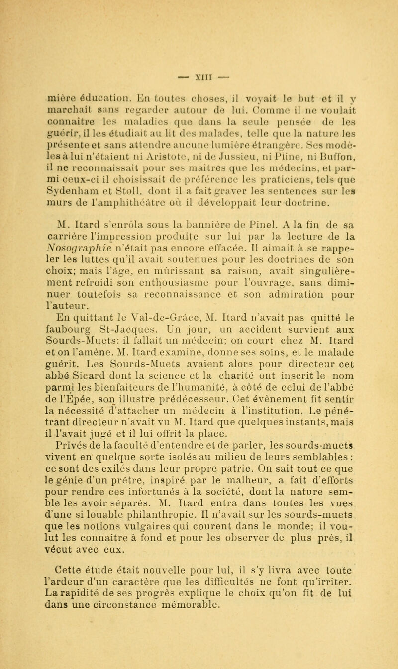 mi u.t'iv éducation. En toutes choses, il voyait Le but et il y marchai! sans regarder autour dé lui. Comme il ne voulait connaître 1rs maladies que dans la seule pensée de Les guérir, il les étudiail au lii des malades, telle que la nature les présente et sans attendre aucune Lumière étrangère. Ses modè- les à lui n'étaient ni Ariatote, ni de Jussieu, ni Pline, ni Buffon, il ne reconnaissait pour ses maîtres que les médecins, et par- mi ceux-ci il choisissait de préférence les praticiens, tels que Sydenham et Stoll. dont il a faitgraver les sentences sur les murs de l'amphithéâtre où il développait leur doctrine. M. Itard s'enrôla sous la bannière de Pinel. A la fin de sa carrière l'impression produite sur lui par la lecture de la Nosoyraphie n'était pas encore effacée. Il aimait à se rappe- ler les luttes qu'il avait soutenues pour les doctrines de son choix; mais l'âge, en mûrissant sa raison, avait singulière- ment refroidi son enthousiasme pour l'ouvrage, sans dimi- nuer toutefois sa reconnaissance et son admiration pour l'auteur. En quittant le Vai-de-Gràce, M. Itard n'avait pas quitté le faubourg St-Jacques. Un jour, un accident survient aux Sourds-Muets: il fallait un médecin; on court chez M. Itard et on l'amène. M. Itard examine, donne ses soins, et le malade guérit. Les Sourds-Muets avaient alors pour directeur cet abbé Sicard dont la science et la charité ont inscrit le nom parmi les bienfaiteurs de l'humanité, à côté de celui de l'abbé de l'Épée, son illustre prédécesseur. Cet événement fit sentir la nécessité d'attacher un médecin à l'institution. Le péné- trant directeur n'avait vu M. Itard que quelques instants, mais il l'avait jugé et il lui offrit la place. Privés de la faculté d'entendre et de parler, les sourds-muets vivent en quelque sorte isolés au milieu de leurs semblables : ce sont des exilés dans leur propre patrie. On sait tout ce que le génie d'un prêtre, inspiré par le malheur, a fait d'efforts pour rendre ces infortunés à la société, dont la nature sem- ble les avoir séparés. M. Itard entra dans toutes les vues d'une si louable philanthropie. Il n'avait sur les sourds-muets que les notions vulgaires qui courent dans le monde; il vou- lut les connaître à fond et pour les observer de plus près, il vécut avec eux. Cette étude était nouvelle pour lui, il s'y livra avec toute l'ardeur d'un caractère que les difficultés ne font qu'irriter. La rapidité de ses progrès explique le choix qu'on fit de lui dans une circonstance mémorable.