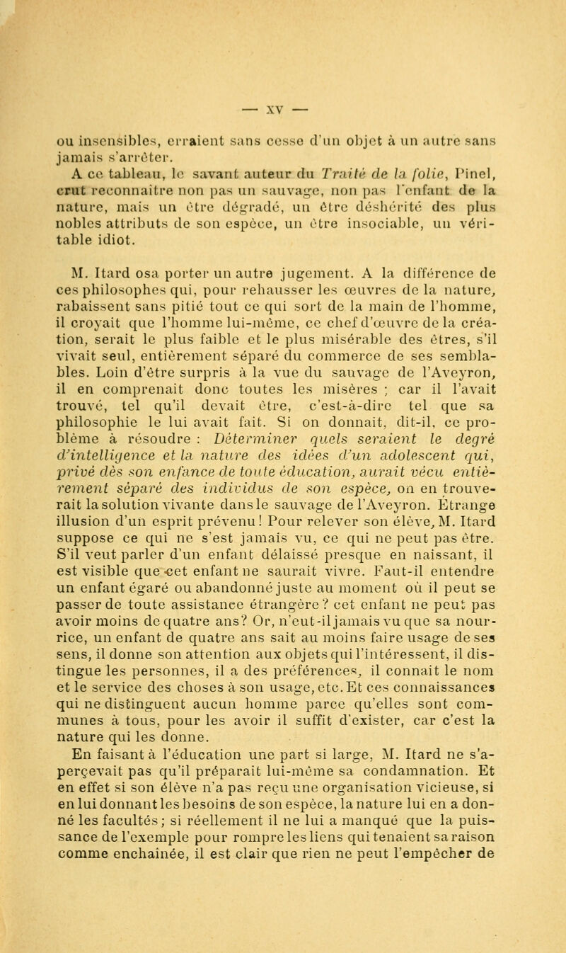 ou insensibles, erraient sans cesse d'un objet à un autre sans jamais s'arrêter. A ce tableau, \o savant auteur du Traité de la folie, Pinel, crut reconnaître non pas un sauvage, non pas renfant de la nature, mais un être dégradé, un être déshérité des plus nobles attributs de son espèce, un être insociable, un véri- table idiot. M. Itard osa porter un autre jugement. A la différence de ces philosophes qui, pour rehausser les œuvres de la nature, rabaissent sans pitié tout ce qui sort de la main de l'homme, il croyait que l'homme lui-même, ce chef d'œuvre de la créa- tion, serait le plus faible et le plus misérable des êtres, s'il vivait seul, entièrement séparé du commerce de ses sembla- bles. Loin d'être surpris à la vue du sauvage de l'Aveyron, il en comprenait donc toutes les misères ; car il l'avait trouvé, tel qu'il devait être, c'est-à-dire tel que sa philosophie le lui avait fait. Si on donnait, dit-il, ce pro- blème à résoudre : Déterminer quels seraient le degré d'intelligence et la nature des idées d'un adolescent qui, privé dès son enfance de toute éducation, aurait vécu entiè- rement séparé des individus de son espèce, on en trouve- rait la solution vivante dans le sauvage de l'Aveyron. Étrange illusion d'un esprit prévenu! Pour relever son élève, M. Itard suppose ce qui ne s'est jamais vu, ce qui ne peut pas être. S'il veut parler d'un enfant délaissé presque en naissant, il est visible que-cet enfant ne saurait vivre. Faut-il entendre un enfant égaré ou abandonné juste au moment où il peut se passer de toute assistance étrangère? cet enfant ne peut pas avoir moins de quatre ans? Or, n'eut-il jamais vu que sa nour- rice, un enfant de quatre ans sait au moins faire usage de ses sens, il donne son attention aux objets qui l'intéressent, il dis- tingue les personnes, il a des préférences, il connait le nom et le service des choses à son usage, etc. Et ces connaissances qui ne distinguent aucun homme parce qu'elles sont com- munes à tous, pour les avoir il suffit d'exister, car c'est la nature qui les donne. En faisant à l'éducation une part si large, M. Itard ne s'a- percevait pas qu'il préparait lui-même sa condamnation. Et en effet si son élève n'a pas reçu une organisation vicieuse, si en lui donnant les besoins de son espèce, la nature lui en a don- né les facultés ; si réellement il ne lui a manqué que la puis- sance de l'exemple pour rompre les liens qui tenaient sa raison comme enchaînée, il est clair que rien ne peut l'empêcher de