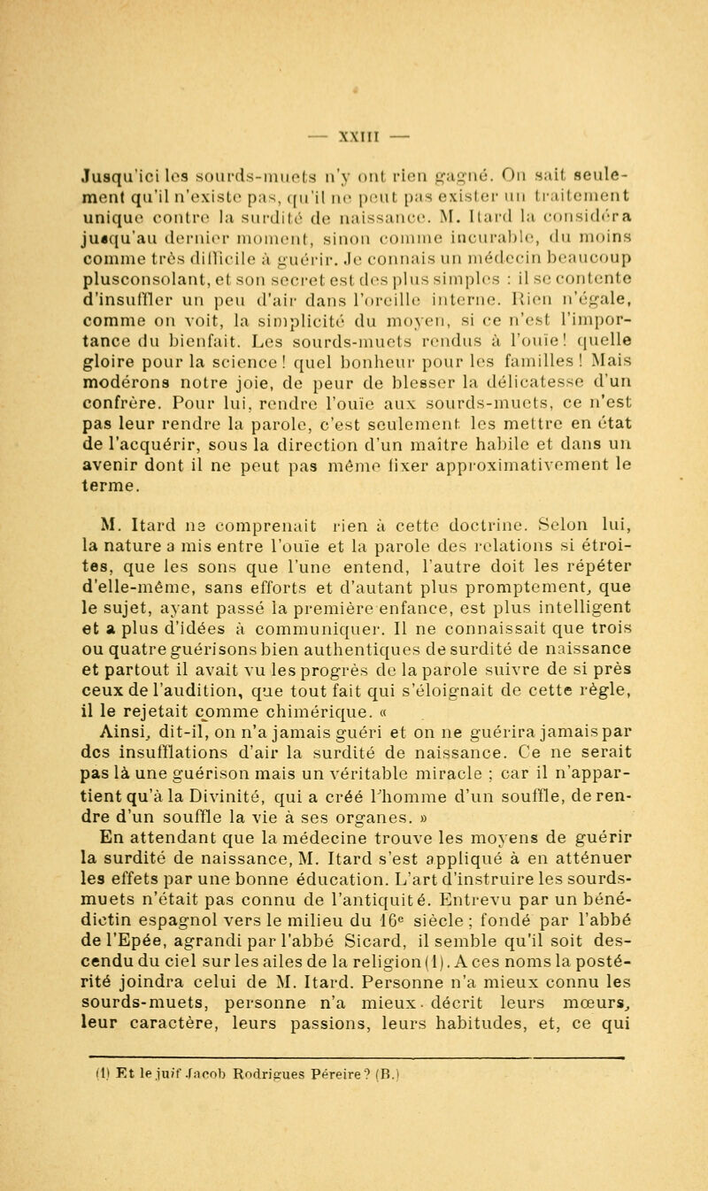 Jusqu'ici les sourds-muets n'y ont rien gagné. On sait seule- ment qu'il n'existe pas, qu'il ne peut pas exister un traitement unique contre la surdité de naissance. M. [tard la considéra jusqu'au dernier moment, sinon comme incurable, du moins comme très difficile a guérir, .le connais un médecin beaucoup plusconsolant, el son secret est des plus simples : il se contente d'insuffler un peu d'air dans l'oreille interne. Rien n'égale, comme on voit, la simplicité du moyen, si ce n'esl l'impor- tance du bienfait. Les sourds-muets rendus à rouie! quelle gloire pour la science ! quel bonheur pour les familles ! Mais modérons notre joie, de peur de blesser la délicatesse d'un confrère. Pour lui, rendre l'ouïe aux sourds-muets, ce n'est pas leur rendre la parole, c'est seulement les mettre en état de l'acquérir, sous la direction d'un maître habile et clans un avenir dont il ne peut pas même fixer approximativement le terme. M. Itard ne comprenait rien à cette doctrine. Selon lui, la nature a mis entre l'ouïe et la parole des relations si étroi- tes, que les sons que l'une entend, l'autre doit les répéter d'elle-même, sans efforts et d'autant plus promptement, que le sujet, ayant passé la première enfance, est plus intelligent et a plus d'idées à communiquer. Il ne connaissait que trois ou quatre guéri sons bien authentiques de surdité de naissance et partout il avait vu les progrès de la parole suivre de si près ceux de l'audition, que tout fait qui s'éloignait de cette règle, il le rejetait comme chimérique. « Ainsi, dit-il, on n'a jamais guéri et on ne guérira jamais par des insufflations d'air la surdité de naissance. Ce ne serait pas là une guérison mais un véritable miracle ; car il n'appar- tient qu'à la Divinité, qui a créé liiomme d'un souffle, de ren- dre d'un souffle la vie à ses organes. » En attendant que la médecine trouve les moyens de guérir la surdité de naissance, M. Itard s'est appliqué à en atténuer les effets par une bonne éducation. L'art d'instruire les sourds- muets n'était pas connu de l'antiquité. Entrevu par un béné- dictin espagnol vers le milieu du 16e siècle ; fondé par l'abbé del'Epée, agrandi par l'abbé Sicard, il semble qu'il soit des- cendu du ciel sur les ailes de la religion (1). Aces noms la posté- rité joindra celui de M. Itard. Personne n'a mieux connu les sourds-muets, personne n'a mieux, décrit leurs mœurs, leur caractère, leurs passions, leurs habitudes, et, ce qui (1) Et le juif Jacob Rodriiïues Péreire? (B.)