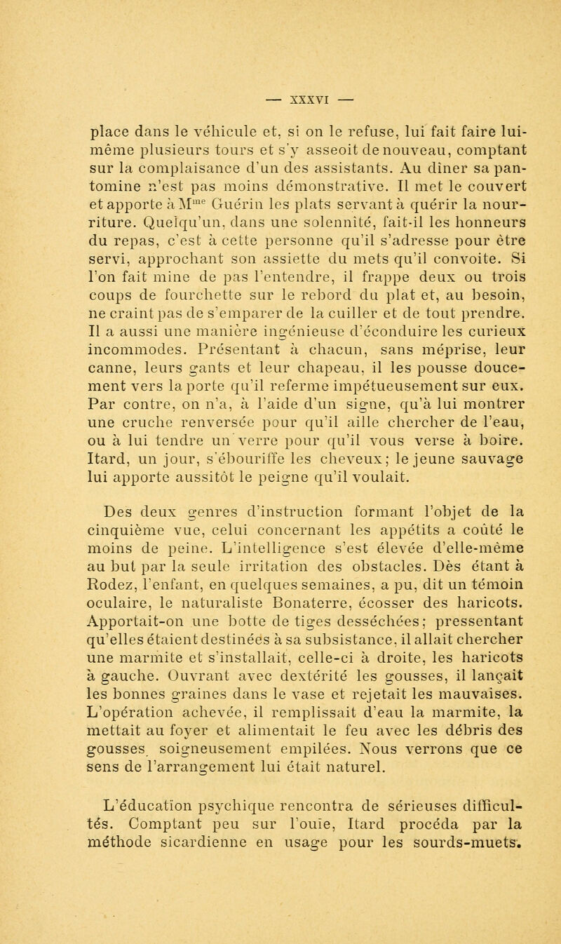 place dans le véhicule et, si on le refuse, lui fait faire lui- même plusieurs tours et s'y asseoit de nouveau, comptant sur la complaisance d'un des assistants. Au dîner sa pan- tomine n'est pas moins démonstrative. Il met le couvert et apporte à Mme Guérin les plats servant à quérir la nour- riture. Quelqu'un, dans une solennité, fait-il les honneurs du repas, c'est à cette personne qu'il s'adresse pour être servi, approchant son assiette du mets qu'il convoite. Si l'on fait mine de pas l'entendre, il frappe deux ou trois coups de fourchette sur le rebord du plat et, au besoin, ne craint pas de s'emparer de la cuiller et de tout prendre. Il a aussi une manière ingénieuse d'éconduire les curieux incommodes. Présentant à chacun, sans méprise, leur canne, leurs gants et leur chapeau, il les pousse douce- ment vers la porte qu'il referme impétueusement sur eux. Par contre, on n'a, à l'aide d'un signe, qu'à lui montrer une cruche renversée pour qu'il aille chercher de l'eau, ou à lui tendre un verre pour qu'il vous verse à boire. Itard, un jour, s'ébouriffe les cheveux; le jeune sauvage lui apporte aussitôt le peigne qu'il voulait. Des deux genres d'instruction formant l'objet de la cinquième vue, celui concernant les appétits a coûté le moins de peine. L'intelligence s'est élevée d'elle-même au but par la seule irritation des obstacles. Dès étant à Rodez, l'enfant, en quelques semaines, a pu, dit un témoin oculaire, le naturaliste Bonaterre, écosser des haricots. Apportait-on une botte de tiges desséchées; pressentant qu'elles étaient destinées à sa subsistance, il allait chercher une marmite et s'installait, celle-ci à droite, les haricots à gauche. Ouvrant avec dextérité les gousses, il lançait les bonnes graines dans le vase et rejetait les mauvaises. L'opération achevée, il remplissait d'eau la marmite, la mettait au foyer et alimentait le feu avec les débris des gousses soigneusement empilées. Nous verrons que ce sens de l'arrangement lui était naturel. L'éducation psychique rencontra de sérieuses difficul- tés. Comptant peu sur l'ouïe, Itard procéda par la méthode sicardienne en usage pour les sourds-muets.