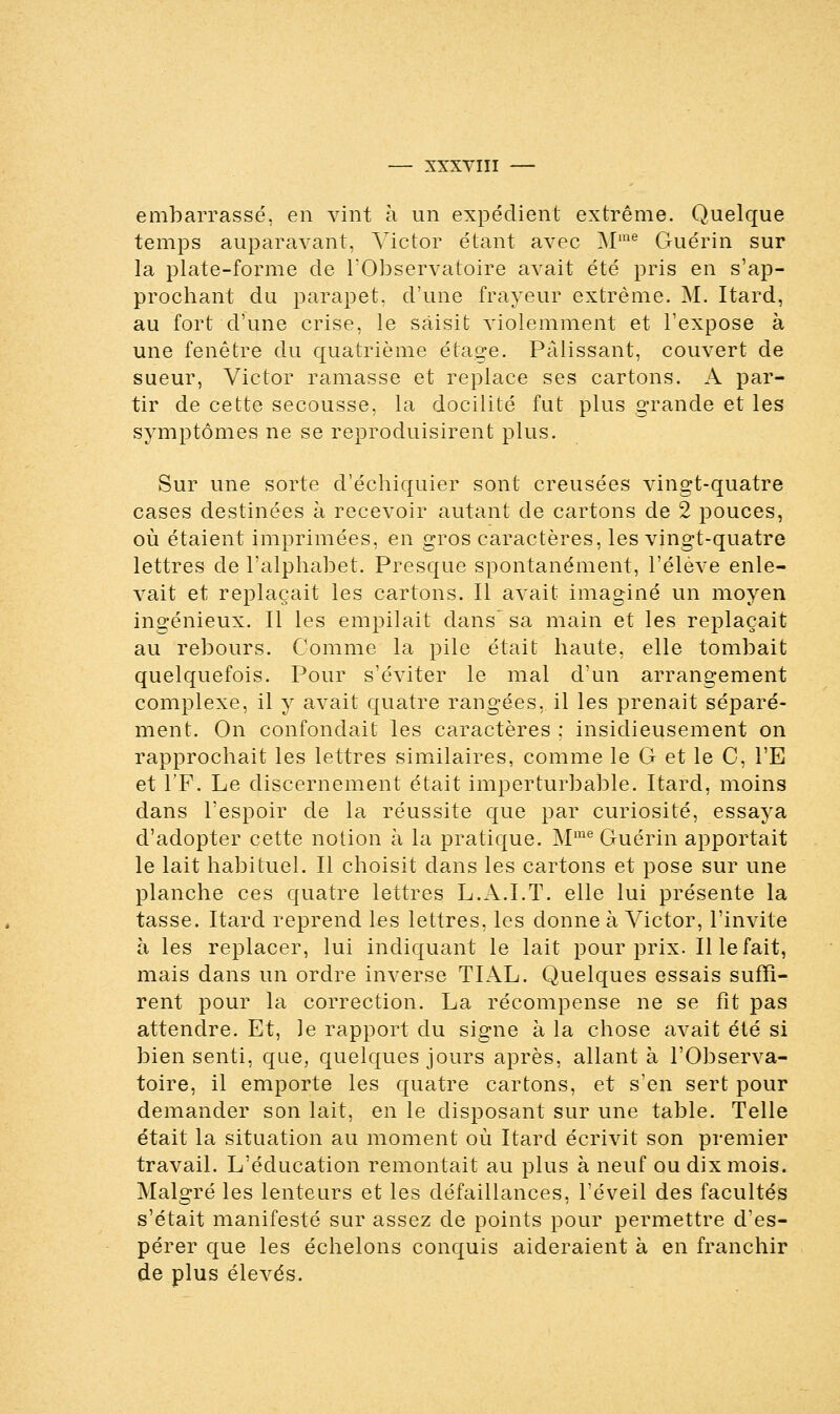 embarrassé, en vint à un expédient extrême. Quelque temps auparavant, Victor étant avec Mme Guérin sur la plate-forme de l'Observatoire avait été pris en s'ap- prochant du parapet, d'une frayeur extrême. M. Itard, au fort d'une crise, le saisit ATiolemment et l'expose à une fenêtre du quatrième étage. Pâlissant, couvert de sueur, Victor ramasse et replace ses cartons. A par- tir de cette secousse, la docilité fut plus grande et les symptômes ne se reproduisirent plus. Sur une sorte d'échiquier sont creusées vingt-quatre cases destinées à recevoir autant de cartons de 2 pouces, où étaient imprimées, en gros caractères, les vingt-quatre lettres de l'alphabet. Presque spontanément, l'élevé enle- vait et replaçait les cartons. Il avait imaginé un moyen ingénieux. Il les empilait dans' sa main et les replaçait au rebours. Comme la pile était haute, elle tombait quelquefois. Pour s'éviter le mal d'un arrangement complexe, il y avait quatre rangées, il les prenait séparé- ment. On confondait les caractères ; insidieusement on rapprochait les lettres similaires, comme le G et le C, l'E et l'F. Le discernement était imperturbable. Itard, moins dans l'espoir de la réussite que par curiosité, essaya d'adopter cette notion à la pratique. Mme Guérin apportait le lait habituel. Il choisit dans les cartons et pose sur une planche ces quatre lettres L.A.I.T. elle lui présente la tasse. Itard reprend les lettres, les donne à Victor, l'invite à les replacer, lui indiquant le lait pour prix. Il le fait, mais dans un ordre inverse TIAL. Quelques essais suffi- rent pour la correction. La récompense ne se fît pas attendre. Et, le rapport du signe à la chose avait été si bien senti, que, quelques jours après, allant à l'Observa- toire, il emporte les quatre cartons, et s'en sert pour demander son lait, en le disposant sur une table. Telle était la situation au moment où Itard écrivit son premier travail. L'éducation remontait au plus à neuf ou dix mois. Malgré les lenteurs et les défaillances, l'éveil des facultés s'était manifesté sur assez de points pour permettre d'es- pérer que les échelons conquis aideraient à en franchir de plus élevés.