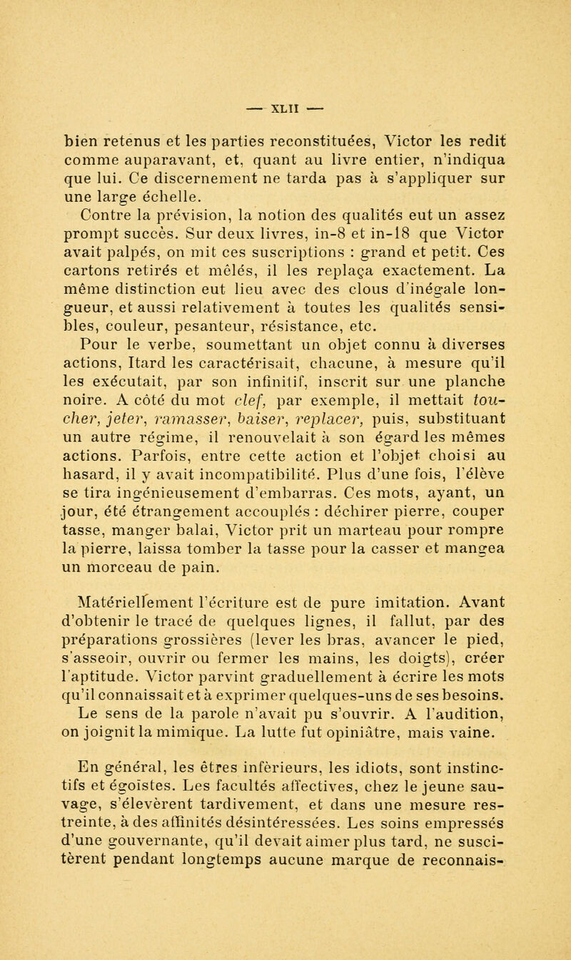 bien retenus et les parties reconstituées, Victor les redit comme auparavant, et, quant au livre entier, n'indiqua que lui. Ce discernement ne tarda pas à s'appliquer sur une large échelle. Contre la prévision, la notion des qualités eut un assez prompt succès. Sur deux livres, in-8 et in-18 que Victor avait palpés, on mit ces suscriptions : grand et petit. Ces cartons retirés et mêlés, il les replaça exactement. La même distinction eut lieu avec des clous d'inégale lon- gueur, et aussi relativement à toutes les qualités sensi- bles, couleur, pesanteur, résistance, etc. Pour le verbe, soumettant un objet connu à diverses actions, Itard les caractérisait, chacune, à mesure qu'il les exécutait, par son infinitif, inscrit sur une planche noire. A côté du mot clef, par exemple, il mettait tou- cher, jeter, ramasser, baiser, replacer, puis, substituant un autre régime, il renouvelait à son égard les mêmes actions. Parfois, entre cette action et l'objet choisi au hasard, il y avait incompatibilité. Plus d'une fois, l'élève se tira ingénieusement d'embarras. Ces mots, ayant, un jour, été étrangement accouplés : déchirer pierre, couper tasse, manger balai, Victor prit un marteau pour rompre la pierre, laissa tomber la tasse pour la casser et mangea un morceau de pain. Matérielfement l'écriture est de pure imitation. Avant d'obtenir le tracé de quelques lignes, il fallut, par des préparations grossières (lever les bras, avancer le pied, s'asseoir, ouvrir ou fermer les mains, les doigts), créer l'aptitude. Victor parvint graduellement à écrire les mots qu'il connaissait et à exprimer quelques-uns de ses besoins. Le sens de la parole n'avait pu s'ouvrir. A l'audition, on joignit la mimique. La lutte fut opiniâtre, mais vaine. En général, les êtres inférieurs, les idiots, sont instinc- tifs et égoïstes. Les facultés affectives, chez le jeune sau- vage, s'élevèrent tardivement, et dans une mesure res- treinte, à des affinités désintéressées. Les soins empressés d'une gouvernante, qu'il devait aimer plus tard, ne susci- tèrent pendant longtemps aucune marque de reconnais-