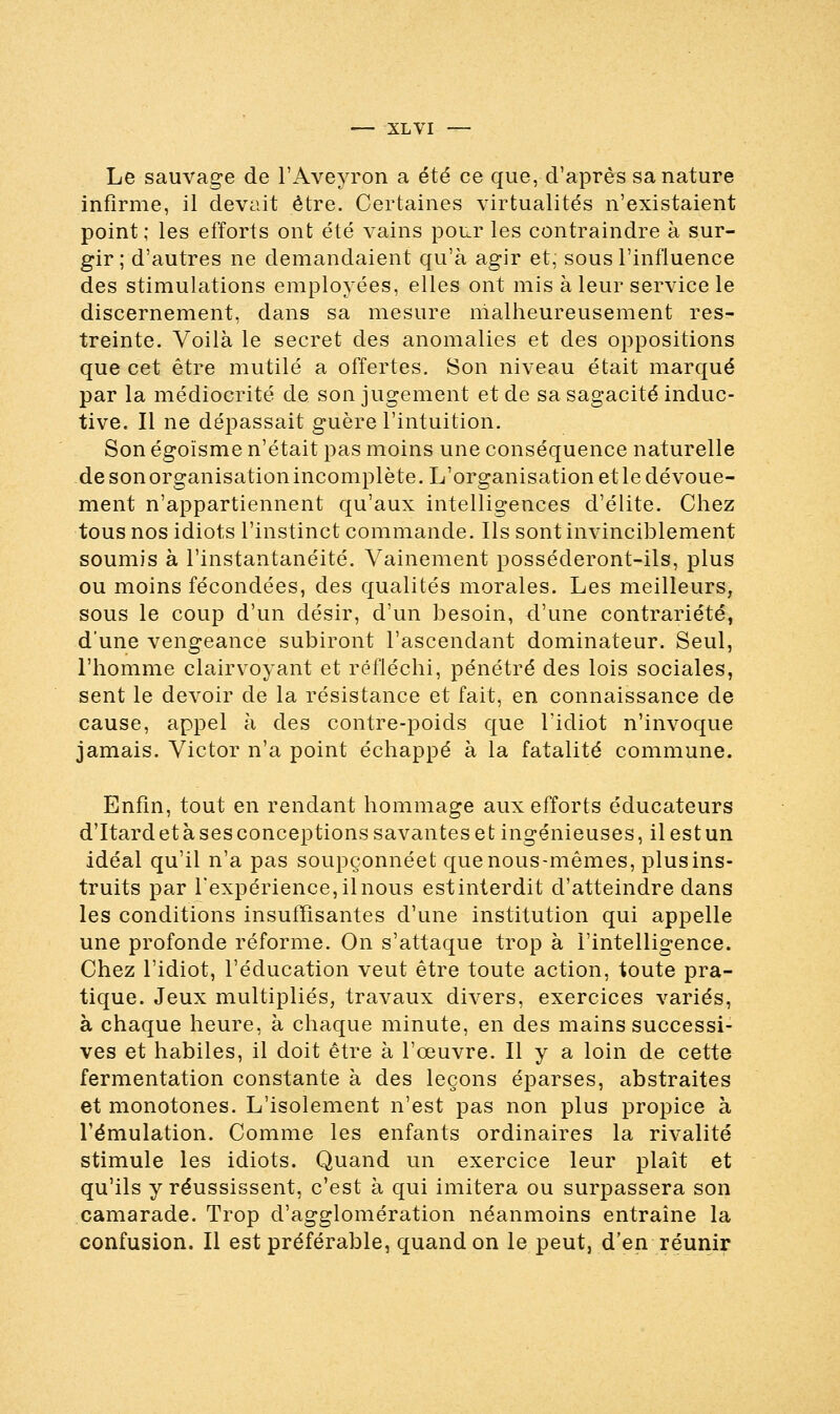 Le sauvage de l'Aveyron a été ce que, d'après sa nature infirme, il devait être. Certaines virtualités n'existaient point; les efforts ont été vains pour les contraindre à sur- gir ; d'autres ne demandaient qu'à agir et, sous l'influence des stimulations employées, elles ont mis à leur service le discernement, dans sa mesure malheureusement res- treinte. Voilà le secret des anomalies et des oppositions que cet être mutilé a offertes. Son niveau était marqué par la médiocrité de son jugement et de sa sagacité induc- tive. Il ne dépassait guère l'intuition. Son égoïsme n'était pas moins une conséquence naturelle de son organisation incomplète. L'organisation et le dévoue- ment n'appartiennent qu'aux intelligences d'élite. Chez tous nos idiots l'instinct commande. Ils sont invinciblement soumis à l'instantanéité. Vainement posséderont-ils, plus ou moins fécondées, des qualités morales. Les meilleurs, sous le coup d'un désir, d'un besoin, d'une contrariété, d'une vengeance subiront l'ascendant dominateur. Seul, l'homme clairvoyant et réfléchi, pénétré des lois sociales, sent le devoir de la résistance et fait, en connaissance de cause, appel à des contre-poids que l'idiot n'invoque jamais. Victor n'a point échappé à la fatalité commune. Enfin, tout en rendant hommage aux efforts éducateurs d'Itardetàsesconceptionssavanteset ingénieuses, ilestun idéal qu'il n'a pas soupçonnéet que nous-mêmes, plus ins- truits par l'expérience, il nous est interdit d'atteindre dans les conditions insuffisantes d'une institution qui appelle une profonde réforme. On s'attaque trop à l'intelligence. Chez l'idiot, l'éducation veut être toute action, toute pra- tique. Jeux multipliés, travaux divers, exercices variés, à chaque heure, à chaque minute, en des mains successi- ves et habiles, il doit être à l'œuvre. Il y a loin de cette fermentation constante à des leçons éparses, abstraites et monotones. L'isolement n'est pas non plus propice à l'émulation. Comme les enfants ordinaires la rivalité stimule les idiots. Quand un exercice leur plaît et qu'ils y réussissent, c'est à qui imitera ou surpassera son camarade. Trop d'agglomération néanmoins entraîne la confusion. Il est préférable, quand on le peut, d'en réunir