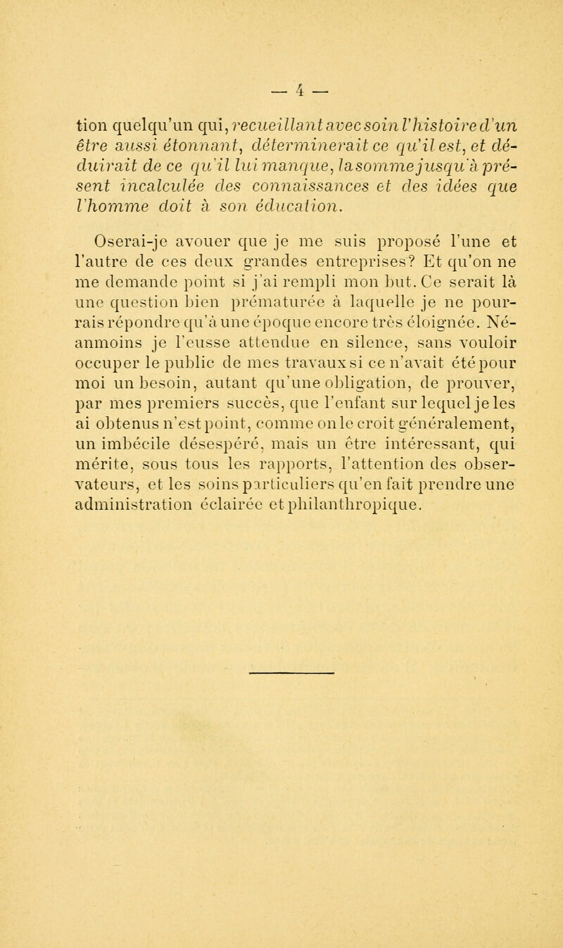 tion quelqu'un qm,recueillant avec soinl'histoire d'an être aussi étonnant, déterminerait ce qu'il est, et dé- duirait de ce quil lui manque, la somme jusqu'à pré- sent incalculée des connaissances et des idées que Vhomme doit à son éducation. Oserai-je avouer que je me suis proposé l'une et l'autre de ces deux grandes entreprises? Et qu'on ne me demande point si j'ai rempli mon but. Ce serait là une question bien prématurée à laquelle je ne pour- rais répondre qu'à une époque encore très éloignée. Né- anmoins je l'eusse attendue en silence, sans vouloir occuper le public de mes travaux si ce n'avait été pour moi un besoin, autant qu'une obligation, de prouver, par mes premiers succès, que l'enfant sur lequel je les ai obtenus n'est point, comme on le croit généralement, un imbécile désespéré, mais un être intéressant, qui mérite, sous tous les rapports, l'attention des obser- vateurs, et les soins particuliers qu'en fait prendre une administration éclairée et philanthropique.