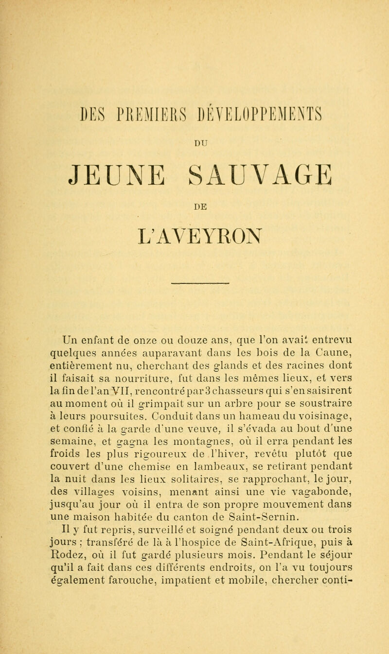 DES PREMIERS DEVELOPPEMENTS DU JEUNE SAUVAGE DE L'AVEYRON Un enfant de onze ou douze ans, que l'on avait entrevu quelques années auparavant dans les bois de la Caune, entièrement nu, cherchant des glands et des racines dont il faisait sa nourriture, fut dans les mêmes lieux, et vers la fin de l'an VII, rencontré par 3 chasseurs qui s'en saisirent au moment où il grimpait sur un arbre pour se soustraire à leurs poursuites. Conduit clans un hameau du voisinage, et confié à la garde d'une veuve, il s'évada au bout d'une semaine, et gagna les montagnes, où il erra pendant les froids les plus rigoureux de l'hiver, revêtu plutôt que couvert d'une chemise en lambeaux, se retirant pendant la nuit dans les lieux solitaires, se rapprochant, le jour, des villages voisins, menant ainsi une vie vagabonde, jusqu'au jour où il entra de son propre mouvement dans une maison habitée du canton de Saint-Sernin. Il y fut repris, surveillé et soigné pendant deux ou trois jours ; transféré de là à l'hospice de Saint-Afrique, puis à Rodez, où il fut gardé plusieurs mois. Pendant le séjour qu'il a fait clans ces différents endroits, on l'a vu toujours également farouche, impatient et mobile, chercher conti-