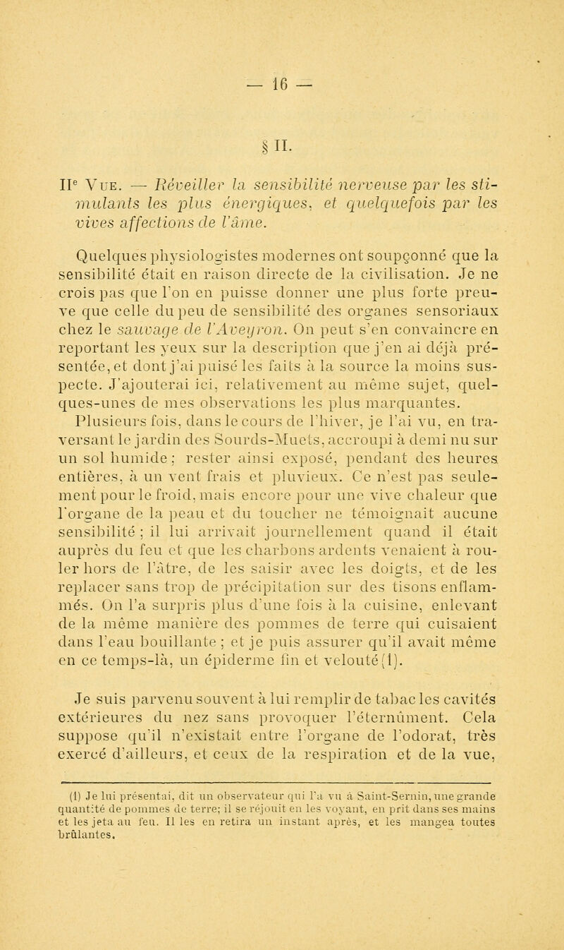 S IL IIe Vue. — Réveiller la sensibilité nerveuse par les sti- mulants les joins énergiques, et quelquefois par les vives affections de l'âme. Quelques physiologistes modernes ont soupçonné que la sensibilité était en raison directe de la civilisation. Je ne crois pas que Ton en puisse donner une plus forte preu- ve que celle du peu de sensibilité des organes sensoriaux chez le sauvage de l'Aveyron. On peut s'en convaincre en reportant les yeux sur la description que j'en ai déjà pré- sentée,et dont j'ai puisé les faits à la source la moins sus- pecte. J'ajouterai ici. relativement au même sujet, quel- ques-unes de mes observations les plus marquantes. Plusieurs fois, dans le cours de l'hiver, je l'ai vu, en tra- versant le jardin des Sourds-Muets, accroupi à demi nu sur un sol humide ; rester ainsi exposé, pendant des heures, entières, à un vent frais et pluvieux. Ce n'est pas seule- ment pour le froid, mais encore pour une vive chaleur que l'organe de la peau et du toucher ne témoignait aucune sensibilité ; il lui arrivait journellement quand il était auprès du feu et que les charbons ardents venaient à rou- ler hors de l'àtre, de les saisir avec les doigts, et de les replacer sans trop de précipitation sur des tisons enflam- més. On l'a surpris plus d'une fois à la cuisine, enlevant de la même manière des pommes de terre qui cuisaient dans l'eau bouillante ; et je puis assurer qu'il avait même en ce temps-là, un épidémie fin et velouté (1). Je suis parvenu souvent à lui remplir de tabac les cavités extérieures du nez sans provoquer l'éternûment. Cela suppose qu'il n'existait entre l'organe de l'odorat, très exercé d'ailleurs, et ceux de la respiration et de la vue, (1) Je lui présentai, dit un observateur qui l'a vu à Saint-Sernin, une grande quantité de pommes de terre; il se réjouit en les voyant, en prit dans ses mains et les jeta au feu. Il les en retira un instant après, et les mangea toutes brûlantes.