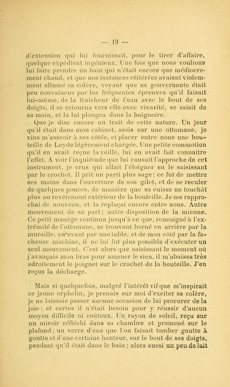 d'extension qui lui fournissait, pour le tirer d'affaire, quelque expédient ingénieux. Une fois que nous voulions lui faire prendre un bain qui n'était encore que médiocre- ment chaud, et que nos instances réitérées avaient violem- ment allumé sa colère, voyant que sa gouvernante était peu convaincue par les fréquentes épreuves qu'il faisait lui-même, de la fraîcheur de l'eau avec le bout de ses doigts, il se retourna vers elle avec vivacité, se saisit de .sa main, et la lui plongea dans la baignoire. Que je dise encore un Irait de cette nature. Un jour qu'il était dans mon cabinet, assis sur une ottomane, je vins m'asseoir à ses côtés,- et placer entre nous une bou- teille de Leyde légèrement chargée. Une petite commotion qu'il en avait reçue la veille, lui en avait fait connaître l'effet. A voir l'inquiétude que lui causait l'approche de cet instrument, je crus qui allait l'éloigner en le saisissant par le crochet. Il prit un parti plus sage: ce fut de mettre ses mains dans l'ouverture de son gilet, et de se reculer de quelques pouces, de manière que sa cuisse ne touchât plus au revêtement extérieur de la bouteille. Je me rappro- chai de nouveau, et la replaçai encore entre nous. Autre mouvement de sa part; autre disposition de la mienne. Ce petit manège continua jusqu'à ce que, rencoigné à l'ex- trémité de l'ottomane, se trouvant borné en arrière par la muraille, en~avant par une table, et de mon côté par la fâ- cheuse machine, il ne lui fut plus possible d'exécuter un seul mouvement. C'est alors que saisissant le moment où j'avançais mon bras pour amener le sien, il m'abaissa très adroitement le poignet sur le crochet de la bouteille. J'en reçus la décharge. Mais si quelquefois, malgré l'intérêt vif que m'inspirait ce jeune orphelin, je prenais sur moi d'exciter sa colère, je ne laissais passer aucune occasion de lui procurer de la joie : et certes il n'était besoin pour y réussir d'aucun moyen difficile ni coûteux. Unj rayon de soleil, reçu sur un miroir réfléchi clans sa chambre et promené sur le plafond ; un verre d'eau que l'on faisait tomber goutte à goutte et d'une certaine hauteur, sur le bout de ses doigts, pendant qu'il était dans le bain ; alors aussi un peu de lait