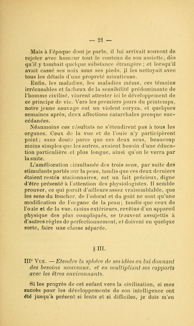 Mais à l'époque dont je parle, il lui arrivait souvent de rejeter avec humeur tout le contenu de son assiette, dès qu'il y tombait quelque substance étrangère ; et lorsqu'il avait cassé ses noix sous ses pieds, il les nettoyait avec tous les détails d'une propreté minutieuse. Enfin, les maladies, les maladies même, ces témoins irrécusables et fâcheux de la sensibilité prédominante de l'homme civilisé, vinrent attester ici le développement de ce principe de vie. Vers les premiers jours du printemps, notre jeune sauvage eut un violent coryza, et quelques semaines après, deux affections catarrhales presque suc- cédanées. Néanmoins ces résultats ne s'étendirent pas à tous les organes. Ceux de la vue et de l'ouïe n'y participèrent point; sans doute parce que ces deux sens, beaucoup moins simples que les autres, avaient besoin d'une éduca- tion particulière et plus longue, ainsi qu'on le verra par la suite. L'amélioration cimultanée des trois sens, par suite des stimulants portés sur la peau, tandis que ces deux derniers étaient restés stationnaires, est un fait précieux, digne d'être présenté à l'attention des physiologistes. Il semble prouver, ce qui parait d'ailleurs assez vraisemblable, que les sens du toucher, de l'odorat et du goût ne sont qu'une modification de Toigane de la peau; tandis que ceux de l'ouïe et de la vue, moins extérieurs, revêtus d'un appareil physique des plus compliqués, se trouvent assujettis à d'autres règles de perfectionnement, et doivent en quelque sorte, faire une classe séparée. §111. IIIe Vue. — Etendre la sphère de ses idées en lui donnant des besoins nouveaux, et en multipliant ses rapports avec les êtres environnants. Si les progrès de cet enfant vers la civilisation, si mes succès pour les développements de son intelligence ont été jusqu'à présent si lents et si difficiles, je dois m'en