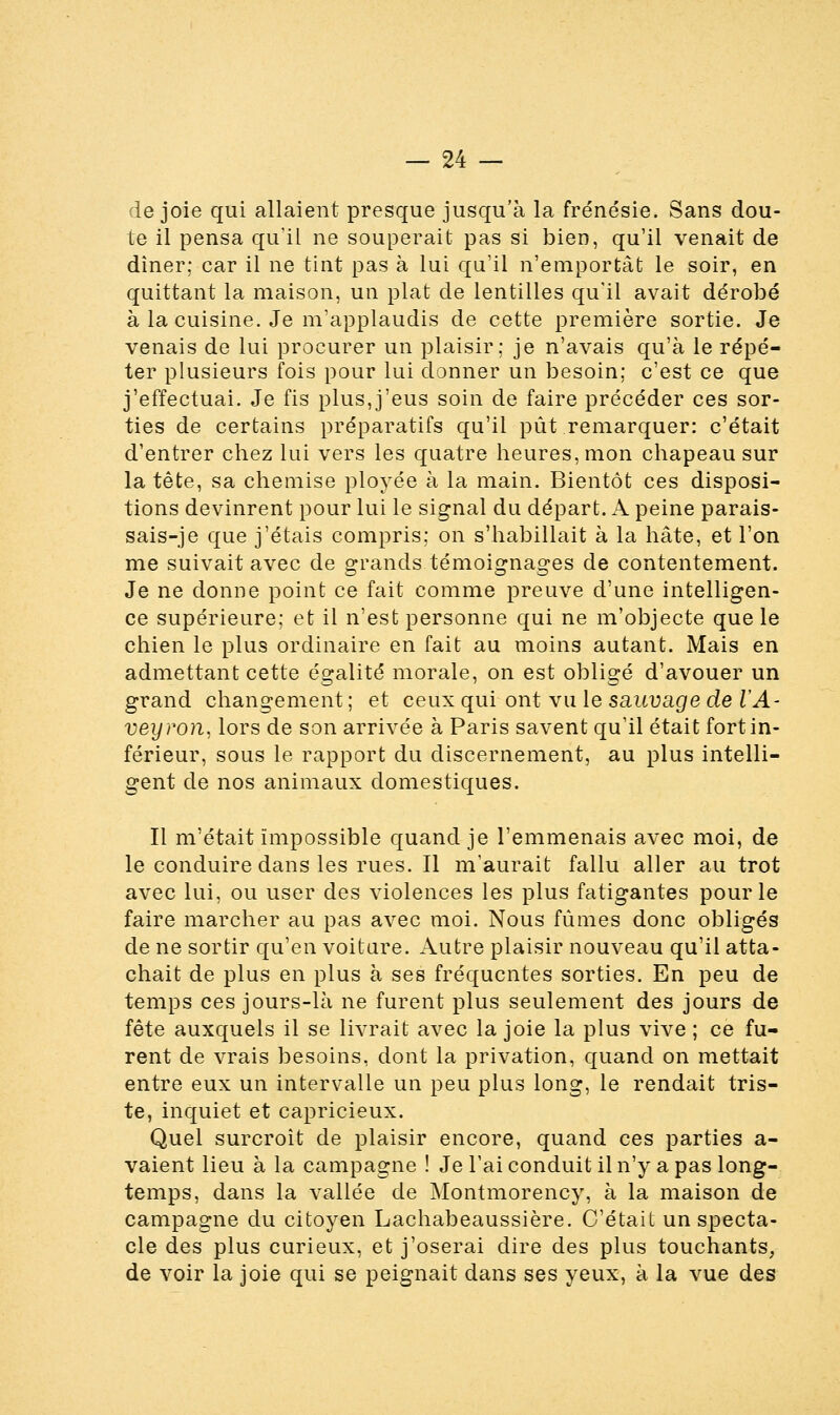 de joie qui allaient presque jusqu'à la frénésie. Sans dou- te il pensa qu'il ne souperait pas si bien, qu'il venait de dîner; car il ne tint pas à lui qu'il n'emportât le soir, en quittant la maison, un plat de lentilles qu'il avait dérobé à la cuisine. Je m'applaudis de cette première sortie. Je venais de lui procurer un plaisir; je n'avais qu'à le répé- ter plusieurs fois pour lui donner un besoin; c'est ce que j'effectuai. Je fis plus,j'eus soin de faire précéder ces sor- ties de certains préparatifs qu'il pût remarquer: c'était d'entrer chez lui vers les quatre heures, mon chapeau sur la tête, sa chemise ployée à la main. Bientôt ces disposi- tions devinrent pour lui le signal du départ. A peine parais- sais-] e que j'étais compris: on s'habillait à la hâte, et l'on me suivait avec de grands témoignages de contentement. Je ne donne point ce fait comme preuve d'une intelligen- ce supérieure; et il n'est personne qui ne m'objecte que le chien le plus ordinaire en fait au moins autant. Mais en admettant cette égalité morale, on est obligé d'avouer un grand changement ; et ceux qui ont vu le sauvage de VA- veyron, lors de son arrivée à Paris savent qu'il était fort in- férieur, sous le rapport du discernement, au plus intelli- gent de nos animaux domestiques. Il m'était impossible quand je l'emmenais avec moi, de le conduire dans les rues. Il m'aurait fallu aller au trot avec lui, ou user des violences les plus fatigantes pour le faire marcher au pas avec moi. Nous fûmes donc obligés de ne sortir qu'en voiture. Autre plaisir nouveau qu'il atta- chait de plus en plus à ses fréquentes sorties. En peu de temps ces jours-là ne furent plus seulement des jours de fête auxquels il se livrait avec la joie la plus vive ; ce fu- rent de vrais besoins, dont la privation, quand on mettait entre eux un intervalle un peu plus long, le rendait tris- te, inquiet et capricieux. Quel surcroît de plaisir encore, quand ces parties a- vaient lieu à la campagne ! Je l'ai conduit il n'y a pas long- temps, dans la vallée de Montmorency, à la maison de campagne du citoyen Lachabeaussière. C'était un specta- cle des plus curieux, et j'oserai dire des plus touchants, de voir la joie qui se peignait dans ses yeux, à la vue des