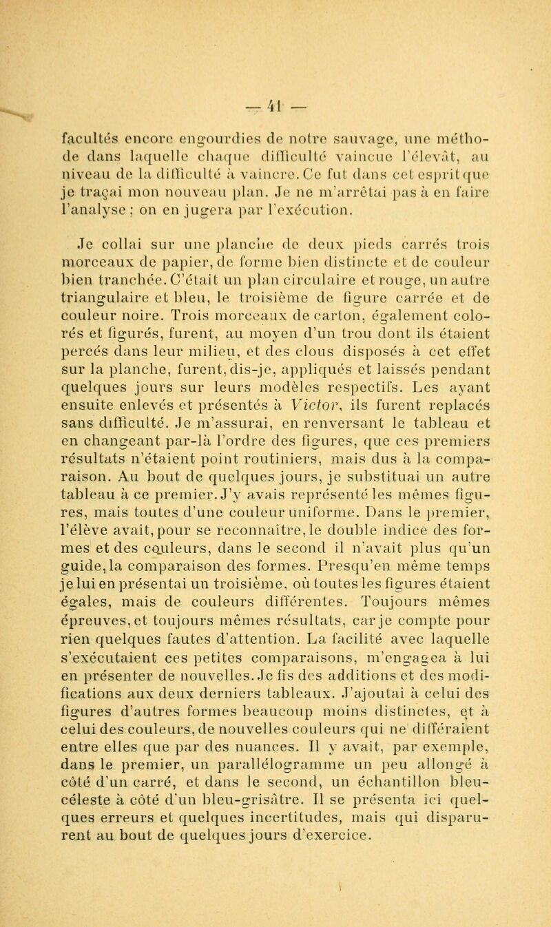 — -'il — facultés encore engourdies de notre sauvage, une métho- de dans laquelle chaque difficulté vaincue l'élevât, au niveau de la difficulté à vaincre. Ce fut dans cet esprit que je traçai mon nouveau plan. Je ne m'arrêtai pas à en faire l'analyse ; on en jugera par l'exécution. Je collai sur une planche de deux pieds carrés trois morceaux de papier, de forme hien distincte et de couleur bien tranchée. C'était un plan circulaire et rouge, un autre triangulaire et bleu, le troisième de figure carrée et de couleur noire. Trois morceaux de carton, également colo- rés et figurés, furent, au moyen d'un trou dont ils étaient percés dans leur milieu, et des clous disposés à cet effet sur la planche, furent, dis-je, appliqués et laissés pendant quelques jours sur leurs modèles respectifs. Les ayant ensuite enlevés et présentés à Victor, ils furent replacés sans difficulté. Je m'assurai, en renversant le tableau et en changeant par-là l'ordre des figures, que ces premiers résultats n'étaient point routiniers, mais dus à la compa- raison. Au bout de quelques jours, je substituai un autre tableau à ce premier. J'y avais représenté les mêmes figu- res, mais toutes d'une couleur uniforme. Dans le premier, l'élève avait, pour se reconnaître, le double indice des for- mes et des couleurs, dans le second il n'avait plus qu'un guide, la comparaison des formes. Presqu'en même temps je lui en présentai un troisième, où toutes les figures étaient égales, mais de couleurs différentes. Toujours mêmes épreuves, et toujours mêmes résultats, car je compte pour rien quelques fautes d'attention. La facilité avec laquelle s'exécutaient ces petites comparaisons, m'engagea à lui en présenter de nouvelles. Je fis des additions et des modi- fications aux deux derniers tableaux. J'ajoutai à celui des figures d'autres formes beaucoup moins distinctes, et à celui des couleurs, de nouvelles couleurs qui ne différaient entre elles que par des nuances. Il y avait, par exemple, dans le premier, un parallélogramme un peu allongé à côté d'un carré, et dans le second, un échantillon bleu- céleste à côté d'un bleu-grisatre. Il se présenta ici quel- ques erreurs et quelques incertitudes, mais qui disparu- rent au bout de quelques jours d'exercice.