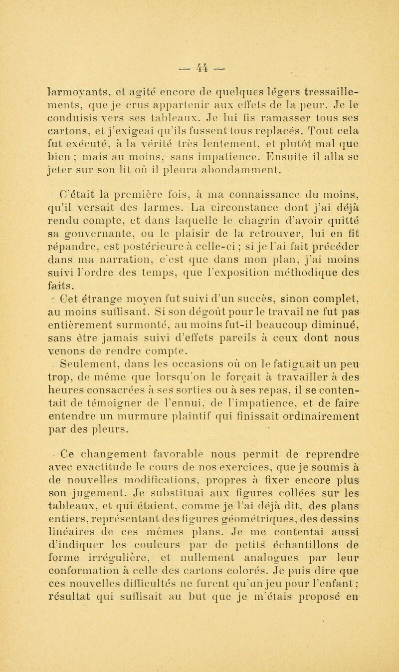 larmoyants, et agité encore de quelques légers tressaille- ments, que je crus appartenir aux effets de la peur. Je le conduisis vers ses tableaux. Je lui fis ramasser tous ses cartons, et j'exigeai qu'ils fussent tous replacés. Tout cela fut exécuté, à la vérité très lentement, et plutôt mal que bien ; mais au moins, sans impatience. Ensuite il alla se jeter sur son lit où il pleura abondamment. C'était la première fois, à ma connaissance du moins, qu'il versait des larmes. La circonstance dont j'ai déjà rendu compte, et dans laquelle le chagrin d'avoir quitté sa gouvernante, ou le plaisir de la retrouver, lui en fit répandre, est postérieure à celle-ci ; si je l'ai fait précéder dans ma narration, c'est que dans mon plan, j'ai moins suivi l'ordre des temps, que l'exposition méthodique des faits. : Cet étrange moyen fut suivi d'un succès, sinon complet, au moins suffisant. Si son dégoût pour le travail ne fut pas entièrement surmonté, au moins fut-il beaucoup diminué, sans être jamais suivi d'effets pareils à ceux dont nous venons de rendre compte. Seulement, dans les occasions où on le fatiguait un peu trop, de même que lorsqu'on le forçait à travailler à des heures consacrées à ses sorties ou à ses repas, il se conten- tait de témoigner de l'ennui, de l'impatience, et de faire entendre un murmure plaintif qui finissait ordinairement par des pleurs. Ce changement favorable nous permit de reprendre avec exactitude le cours de nos exercices, que je soumis à de nouvelles modifications, propres à fixer encore plus son jugement. Je substituai aux figures collées sur les tableaux, et qui étaient, comme je l'ai déjà dit, des plans entiers, représentant des figures géométriques, des dessins linéaires de ces mêmes plans. Je me contentai aussi d'indiquer les couleurs par de petits échantillons de forme irrégulière, et nullement analogues par leur conformation à celle des cartons colorés. Je puis dire que ces nouvelles difficultés ne furent qu'un jeu pour l'enfant; résultat qui suffisait au but que je m'étais proposé en