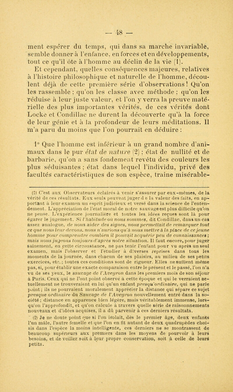 ment espérer du temps, qui dans sa marche invariable, semble donner à l'enfance, en forces et en développements, tout ce qu'il ôte à l'homme au déclin de la vie (1). Et cependant, quelles conséquences majeures, relatives à l'histoire philosophique et naturelle de l'homme, décou- lent déjà de cette première série d'observations ! Qu'on les rassemble ; qu'on les classe avec méthode ; qu'on les réduise à leur juste valeur, et l'on y verra la preuve maté- rielle des plus importantes vérités, de ces vérités dont Locke et Condillac ne durent la découverte qu'à la force de leur génie et à la profondeur de leurs méditations. Il m'a paru du moins que Ton pourrait en déduire : 1° Que l'homme est inférieur à un grand nombre d'ani- maux dans le pur état de nature (2) ; état de nullité et de barbarie, qu'on a sans fondement revêtu des couleurs les plus séduisantes ; état dans lequel l'individu, privé des facultés caractéristiques de son espèce, traîne misérable- (î) C'est aux Observateurs éclairés à venir s'assurer par eux-mêmes, de la vérité de ces résultats. Eux seuls peuvent juger d e la valeur des faits, en ap- portant à leur examen un esprit judicieux et versé dans la science de l'enten- dement. L'appréciation de l'état moral de notre sauvage est plus difficile qu'on ne pense. L'expérience journalière et toutes les. idées reçues sont là pour égarer le jugement. Si l'habitude où nous sommes, dit Condillac. dans un cas assez analogue, de nous aider des signes, nous permettait Se remarquer tout ce que nous leur devons, nous n'aurions qu'à nous mettre a la place de ce jeune homme pour comprendre combien il pouvait acquérir peu de connaissances ; mais nous jugeons toujours d'après notre situation. Il faut encore, pour juger sainement, en cette circonstance, ne pas tenir l'enfant pour vu après un seul examen, mais l'observer et l'étudier à diverses reprises dans tous les moments de la journée, dans chacun de ses plaisirs, au milieu de ses petits exercices, etc. ; toutes ces conditions sont de rigueur. Elles nesulïient même pas, si, pour établir une exacte comparaison entre le présent et le passé, Ton n'a vu de ses yeux, le sauvage de l'Aveyron dans les premiers mois de son séjour à Paris. Ceux qui ne l'ont point observé à cette époque et qui le verraient ac- tuellement ne trouveraient en lui qu'un enfant presqu 'ordinaire, qui ne parle point ; ils ne pourraient moralement apprécier la distance qui sépare ce sujet presque ordinaire du Sauvage de l'Aveyron nouvellement entré dans la so- ciété ; distance en apparence bien légère, mais véritablement immense, lors- qu'on l'approfondit, et qu'on calcule à travers quelle série de raisonnnements nouveaux et d'idées acquises, il a dû parvenir à ces derniers résultats. (2) Je ne doute point que si l'on isolait, dès le premier âge, deux enfants l'un mâle, l'autre femelle et que l'on en fit autant de deux quadrupèdes choi- sis dans l'espèce la moins intelligente, ces derniers ne se montrassent de beaucoup supérieurs aux premiers dans les moyens de pourvoir à leurs besoins, et de veiller soit à leur propre conservation, soit à celle de leurs petits.