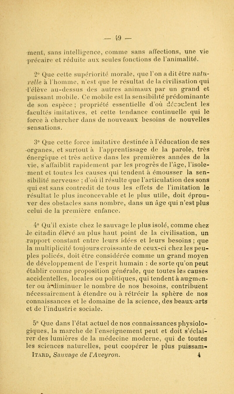 — (9 — ment, sans intelligence, comme sans affections, une vie précaire et réduite aux seules fonctions de l'animalité. 2° Que celte supériorité morale, que l'on a dit être natu- relle à l'homme, n'est que le résultat de la civilisation qui -l'élève au-dessus des autres animaux par un grand et puissant mobile. Ce mobile est la sensibilité prédominante de son espèce ; propriété essentielle d'où découlent les •facultés imilatives, et cette tendance continuelle qui le force à chercher dans de nouveaux besoins de nouvelles sensations. 3° Que cette force imitative destinée à l'éducation de ses -organes, et surtout à l'apprentissage de la parole, très énergique et très active dans les premières années de la vie, s'affaiblit rapidement par les progrès de l'âge, l'isole- ment et toutes les causes qui tendent à émousser la sen- sibilité nerveuse ; d'où il résulte que l'articulation des sons qui est sans contredit de tous les effets de l'imitation le résultat le plus inconcevable et le plus utile, doit éprou- ver des obstacles sans nombre, dans un âge qui n'est plus celui de la première enfance. 4° Qu'il existe chez le sauvage le plus isolé, comme chez Je citadin élevé au plus haut point de la civilisation, un ■rapport constant entre leurs idées et leurs besoins ; que la multiplicité toujours croissante de ceux-ci chez les peu- ples policés, doit être considérée comme un grand moyen de développement de l'esprit humain : de sorte qu'on peut établir comme proposition générale, que toutes les causes accidentelles, locales ou politiques, qui tendent à augmen- ter ou à-diminuer le nombre de nos besoins, contribuent nécessairement à étendre ou à rétrécir la sphère de nos connaissances et le domaine de la science, des beaux-arts et de l'industrie sociale. 5° Que dans l'état actuel de nos connaissances physiolo- giques, la marche de l'enseignement peut et doit s'éclai- rer des lumières de la médecine moderne, qui de toutes les sciences naturelles, peut coopérer le plus puissant