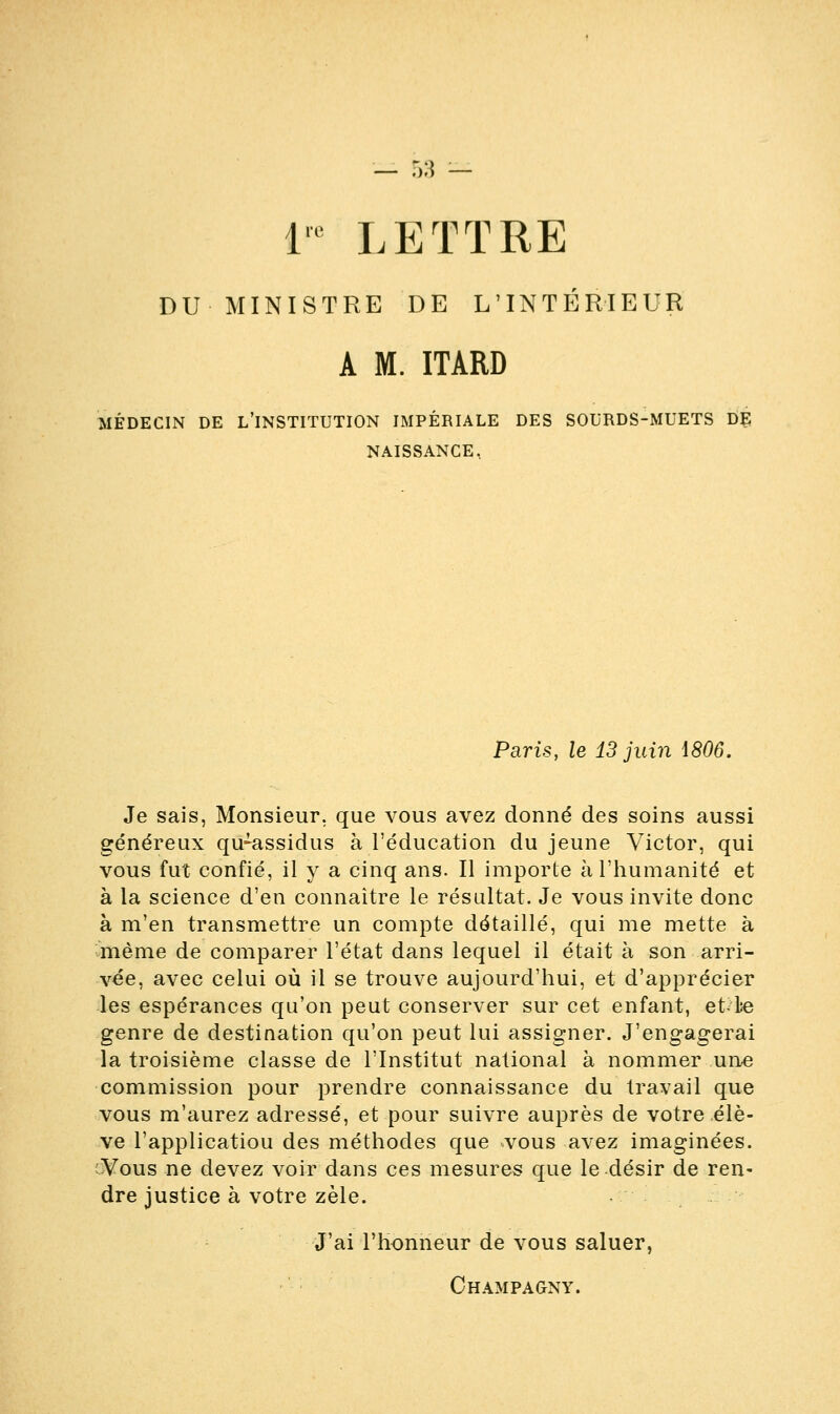 ire LETTRE DU MINISTRE DE L'INTÉRIEUR A M. ITARD MÉDECIN DE L'INSTITUTION IMPÉRIALE DES SOURDS-MUETS DE NAISSANCE, Paris, le 13 juin 1806. Je sais, Monsieur, que vous avez donné des soins aussi généreux qu^-assidus à l'éducation du jeune Victor, qui vous fut confié, il y a cinq ans. Il importe à l'humanité et à la science d'en connaître le résultat. Je vous invite donc à m'en transmettre un compte détaillé, qui me mette à même de comparer l'état dans lequel il était à son arri- vée, avec celui où il se trouve aujourd'hui, et d'apprécier les espérances qu'on peut conserver sur cet enfant, et le genre de destination qu'on peut lui assigner. J'engagerai la troisième classe de l'Institut national à nommer une commission pour prendre connaissance du travail que vous m'aurez adressé, et pour suivre auprès de votre élè- ve l'applicatiou des méthodes que vous avez imaginées. Vous ne devez voir dans ces mesures que le désir de ren- dre justice à votre zèle. J'ai l'honneur de vous saluer,